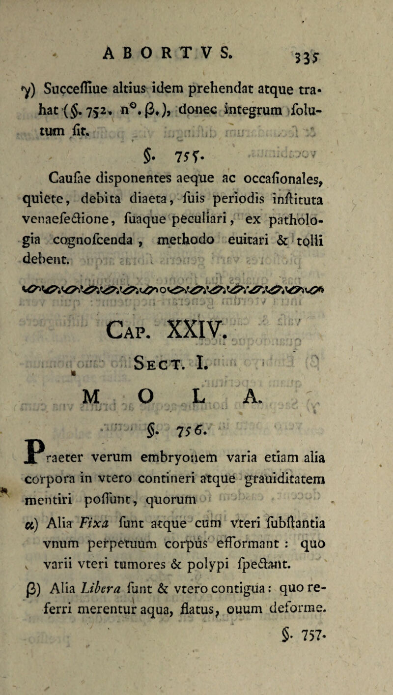 53^ y) Succefliue altius id^ra prehendat atque tra¬ hat’(§.752>, donec integrum folu- tum ht, • , . ; • t §. 75^ . Caufae disponentes aeque ac occahonales, quiete, debita diaeta, fuis periodis inliituta venaefedione, fuaque peculiari,'ex patholo- gia cognolcenda , methodo euitari & tolli debent. ^ ‘ ? •i . ' - t) i Cap. XXIV. : Sect. I. ^ M : O L A. . . I % - -' • V » ■■■ ■ ■ §. 'l$B. ' Jl raeter verum embryonem varia etiam alia corpora in vtero contineri atque grauiditatem mentiri pofliint, quorum ‘‘ «) Alia fixa funt atque- cum vteri fubftantia vnum perpetuum corpus' efformant : quo , varii vteri tumores & polypi fpedatit. J3) Alia Libera funt & vtero contigua: quo re¬ ferri merentur aqua, ilatus^ ouum deforme. §• 757-