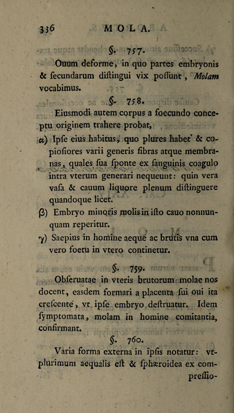 ' : §.' ■757* Onum deforme, in qiio partes embryonis ■ & fecundarum diftingui vix poflunt, 'Molam vocabimus. , t 758. , * Eiusmodi autem corpus a foecutido conce¬ ptu originem trahere probat, . ia) Ipie eius habitusv quo plures habet & co- piofiores varii generis fibras atque membra¬ nas, quales fua iponte ex fanguinis coagulo intra vterum generari nequeunt: quin vera vala & cauum liquore plenum difiinguere quandoque licet. (3) Embryo minQris molis in ifto cauo nonnun- quam reperitur. _ ^ ^ y) Saepius in homine aeque ac brdtfs vna cum vero foetu in vtero continetur. 759- ' . , Obferuatae in vteris brutorum Liuolae nos docent, easdem formari a placenta fui oui ita crefcente, vt.iple embryo defiruatur. Idem fymptomata, molam in homine comitantia, confirmant. §. 7<5o. Vkia forma externa in ipfis notatur: vt- plurimum aequalis eft & fplijeroidea ex com- prefiio-