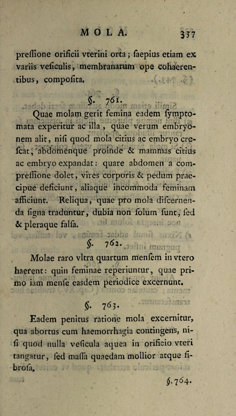 / MOLA. 337 preflione orificii vterini orta; (aepius etiam ex variis veficulis, membranarum ope cofiaeren- tibus, compofita. . / §. 761. ... . , I • • ‘yi ■ * ^ Quae molam gerit femina eadem lympto- mata experitur ac illa , qiiae verum embryo¬ nem alit, nifi quod mola citius ac embryo cre- fcat,'abdbmenque proinde & mammas citius ac embryo expandat: quare abdomen a com- prefilone dolet, vires corporis & pedum prae¬ cipue deficiunt, aliaque incommoda feminam afficiunt. Reliqua , quae pro mola difcerneri- da figna traduntur, dubia non folum funt, fed & pleraque falfa. ' ... * .. $■ T: • W .i Molae raro vitra quartum menfem in vtero haerent: quin feminae reperiuntur, quae pri¬ mo iam menfe easdem periodice excernunt. 5* Eadem penitus ratione mola excernitur, qua abortus cum haemorrhagia contingent, ni¬ fi quod nulla veficula aquea in orificio vteri tangatur, fed mafla quaedam mollior atque fi- brofa, ’ ' f 764.