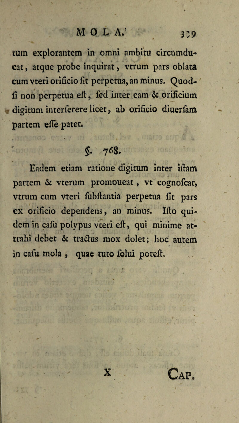 3:9 tum explorantem in omni ambitu circumdu- cat, atque probe inquirat, vtrum pars oblata cum vteri orificio fit perpetua, an minus. Quod-' # fi non perpetua eft, fed inter eam & orificium w digitum interferere licet, ab orificio diuerfam partem efle patete Eadem etiam ratione digitum inter ifiam partem & vterum promoueat, vt cognofcat, vtrum cum vteri fiibllantia perpetua fit pars ex orificio dependens, an 'minus. Ifto qui¬ dem in calu polypus vteri eft> qui minime at¬ trahi debet & tradus mox dolet; hoc autem in cafu mola , quae tuto folui poteft*