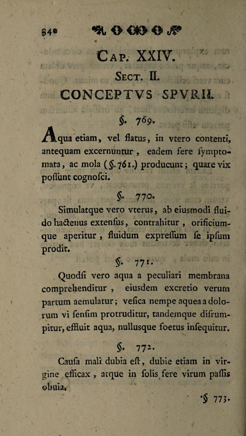 84« 4 4 Cap. XXIV. i sect. n. CONCEPTVS SPVRIL §. 7«p. .Akqua etiam, vel flatus, in vtero contenti, antequam excernuntur , eadem fere fympto- mata, ac mola (5.761.) producunt; quare vix pofliinc cognofci. 770. Simulatque vero vterus, ab eiusmodl flui¬ do hadenus extenfus, contrahitur , orificium¬ que aperitur , fluidum expreflum fe ipfum prodit. $• 77«- . Quodfi vero aqua a peculiari membrana comprehenditur , eiusdem excretio verum partum aemulatur; vefica nempe aquea a dolo¬ rum vi fenfim protruditur, tandemque difrum- pitur, effluit aqua, nullusque foetus infequitur. §• 77^* Caufa mali' dubia efl:, dubie etiam in vir¬ gine efficax , atque in folis fere virum paflis ©buia.'] •$ 773-
