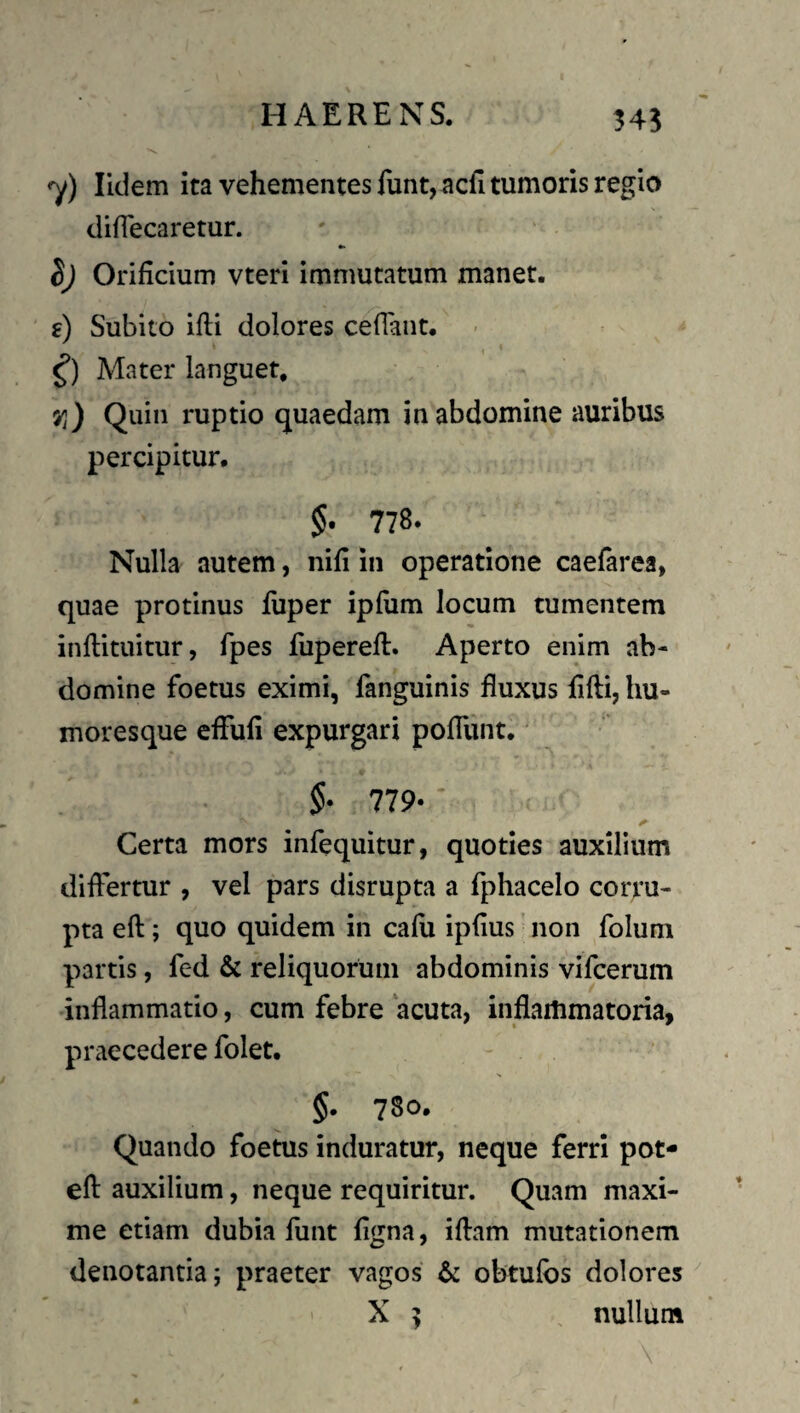 HAERENS. 345 •y) liclem ita vehementes funt, acfl tumoris regio diflecaretur. •• Orificium vteri immutatum manet. f) Subito Ifli dolores ceflant. - Mater languet. Vi) Quin ruptio quaedam in abdomine auribus percipitur. 778. Nulla autem, nifi in operatione caefarea, quae protinus luper ipfum locum tumentem inflituitur, fpes luperefl. Aperto enim ab¬ domine foetus eximi, fanguinis fluxus flfli, hu¬ moresque eflufi expurgari poflunt. 5- 779- Certa mors infequitur, quoties auxilium differtur , vel pars disrupta a fphacelo corru¬ pta eft; quo quidem in cafu ipflus' non folum partis, fed & reliquorum abdominis vifcerum inflammatio, cum febre acuta, inflammatoria, praecedere folet. §. 780. Quando foetus induratur, neque ferri pot- efl: auxilium, neque requiritur. Quam maxi¬ me etiam dubia funt flgna, iflam mutationem denotantia; praeter vagos & obtufbs dolores X ^ , nullum