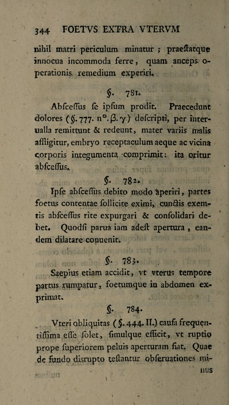 nihil macri periculum minatur ; prae^atque innocua incommoda ferre, quam anceps q- perationis remedium experiri^ §, 7^u 'AbfcefTus (e ipfum prodit.' Praecedunt dolores (§. 777. n®. (2,7 ) defcripti, per inter- ualla remittunt & redeunt, mater variis malis affligitur, embryo receptaculum aeque ac vicina corporis integumenta comprimit: ita oritur abfceffliSi, - ; Ipfe abfceflus debito modo ‘Aperiri, partes foetus contentae follicite eximi,. cunQis exemp¬ tis abfceflus rite expurgari & confolidari de¬ bet. Quodfl pania iam adeft apertura, ean^ dem dilatare conuenita 78J. Saepius etiam accidit, vt vterus tempore partus rumpatur, foetumque in abdomen ex¬ primat» §. 784- Vteri obliquitas ( $. 444. IL) caufa frequen- tiffima efle iblet, fimulque efficit, vt ruptio prope fuperiorem peluis aperturam fiat. Quae de fundo disrupto tefiantur obferuationes mi- f