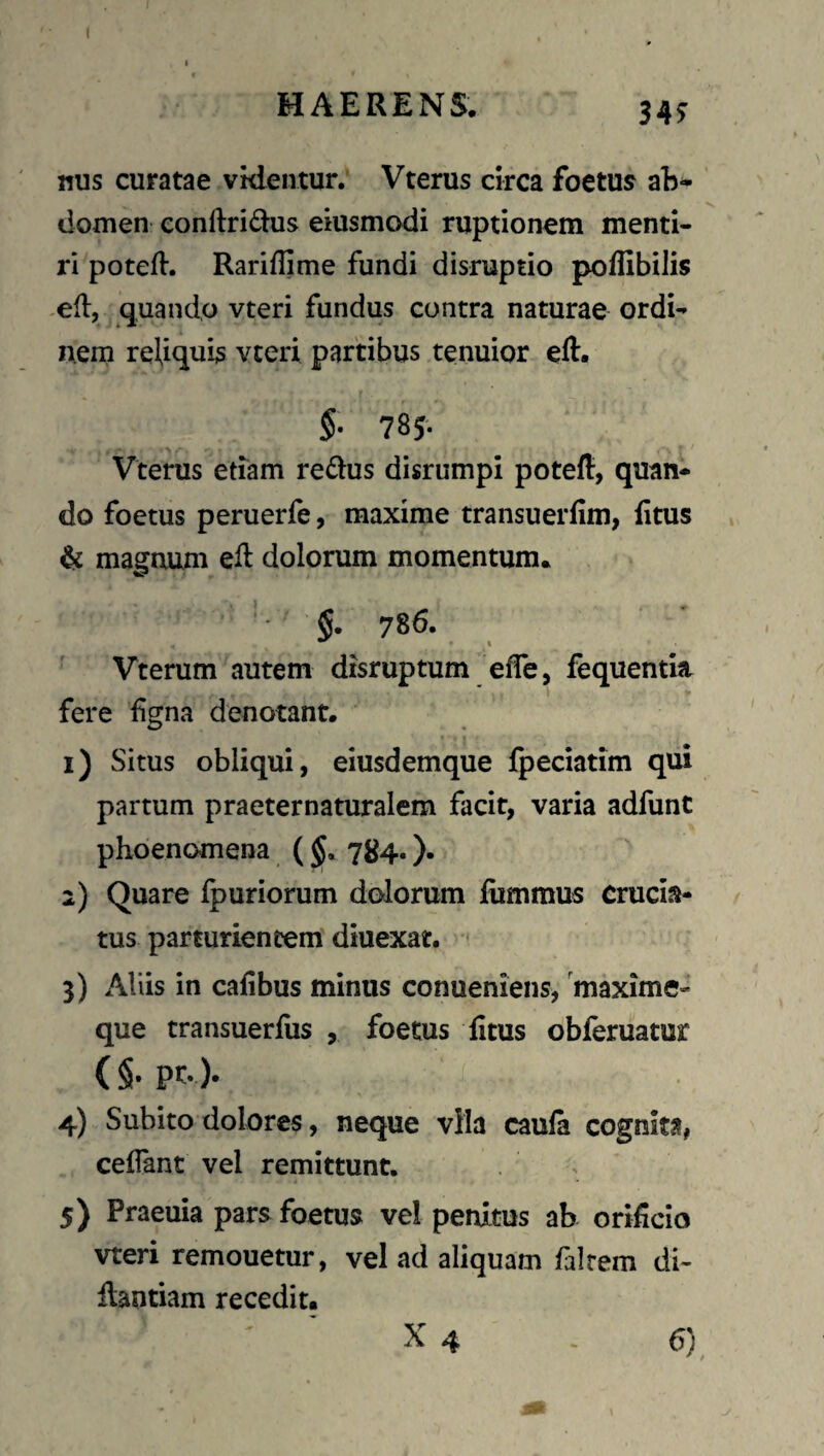 l MAERENS. 34^ nus curatae vklentur. Vterus circa foetus ab-- domen conftridus eiusmodi ruptionem menti¬ ri potefl. Rariflime fundi disruptio poffibilis -ed:, quando vteri fundus contra naturae ordi¬ nem reliquis vteri partibus tenuior eft. $• 785- Vterus etiam redus disrumpi poteft, quan¬ do foetus peruerfe, maxime transuerfim, Etus & magnum eil dolorum momentum. §. 786. Vterum autem disruptum efle, fequentia fere fgna denotant. 1) Situs obliqui, eiusdemque fpeciatim qui partum praeternaturalem facit, varia adfunt phoenomena ( 784.). 2) Quare Ipuriorum dolorum liimmus crucia¬ tus parturientem diuexat. 3) Aliis in cafibus minus conueniens, 'maxime- que transuerfus , foetus fitus obferuamr (§• pt- )• 4) Subito dolores, neque vHa cauia cognita, cellant vel remittunt. 5) Praeuia pars foetus vel penitus ab oriiicio vteri remouetur, vel ad aliquam falrem di- flantiam recedit.