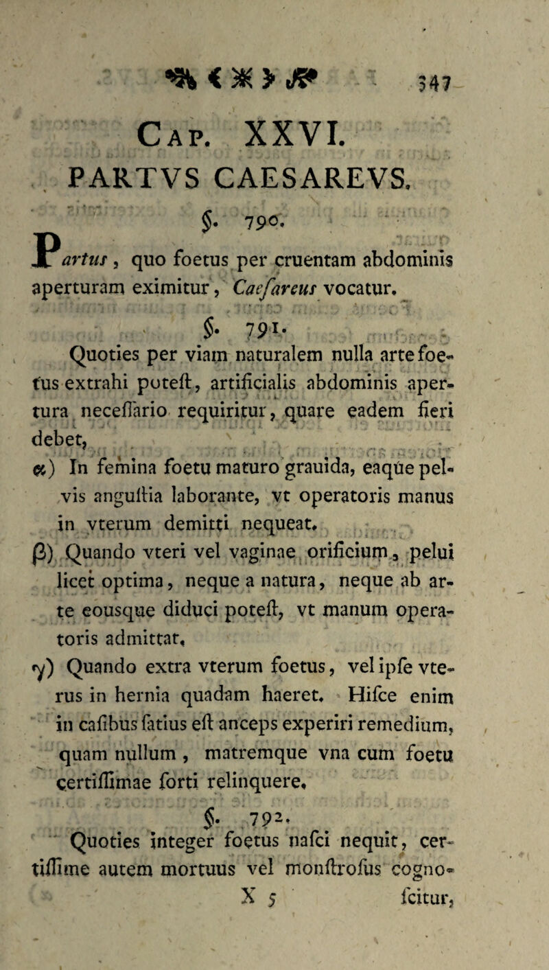 Cap. XXVI. PARTVS CAESAREVS. §• 790« Jc artuf, quo foetus per cruentam abdominis aperturam eximitur, Caefareus vocatur. 79.1. Quoties per viam naturalem nulla arte foe¬ tus extrahi poteft, artificialis abdominis aper¬ tura necefiario requiritur, quare eadem fieri debet, In femina foetu maturo grauida, eaque pel¬ vis angufiia laborante, vt operatoris manus in vterum demitti nequeat# |3) Quando vteri vel vaginae orificium,;, pelui licet optima, neque a natura, neque ab ar¬ te eousque diduci potefi, vt manum opera¬ toris admittar, cy) Quando extra vterum foetus, vel ipfe vte- rus in hernia quadam haeret, Hifce enim in cafibus fatius eft anceps experiri remedium, quam nullum , matremque vna cum foetu certifiimae forti relinquere. ■' Quoties integer foetus nafci nequit, cer- tillime autem mortuus vel monfirofus cogno- X 5 fcitur,