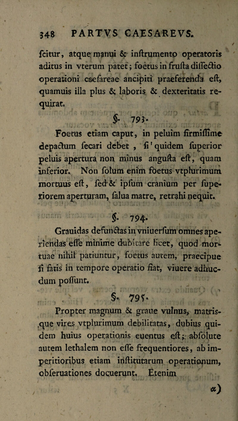 fcitur, atque; m^inui & inftrumento operatoris aditus in vterum patet; foetus in frufta difledio operationi caefareae anci-piti praeferenda eft, quamuis illa plus laboris. & dexteritatis re¬ quirat, 79J- * ^ t ^ ^ . Foetus etiam caput, in peluim firmiffime depaclum fecari debet , fi'quidem fuperior peluis apertura non minus angufia eft, quam inferior,^ Non fblum enim foetus vtphirimum mortuus eft, feci^c' ipfum cranium per fupe- riorem aperturam, falua matre, retrahi nequit, $• 794* ' ^ \ Grauidas defun£ias in vniuerfiim omnes ape¬ riendas^ elTe minime dubitare licet, quod mor»- tuae nihil patiuntur, foetus autem, praecipue fi fatis in tempore operatio iiat, viuere adhuc- dum poiTunt. §. 79r* Propter magnum & graue vulnus, macris- .que vires vtplurimum debilitatas, dubius qui¬ dem huius operationis euentus eft;. abfolute autem lethalem non elTe frequentiores, ab im¬ peritioribus etiam ihftitutarum operationum, obferuationes docuerunt. Etenim