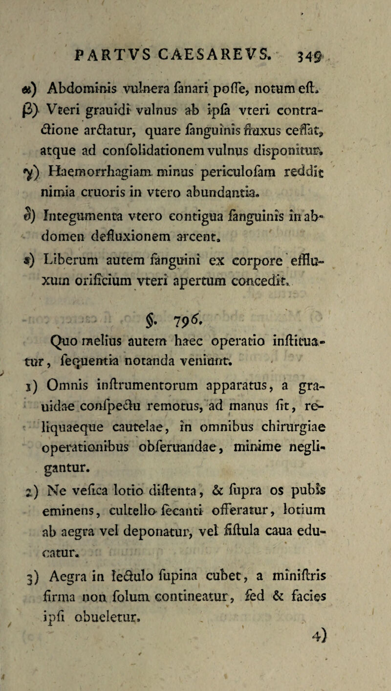PARTVS CAESAREVS. 349*. «) Abdominis vulnera fanari pofTe, notum efl:> f3) Vteri grauidt vulnus ab ipla vteri contra- dione ardatur, quare fanguinis fluxus cedat, atque ad confolidationem vulnus disponitur; 'y) Haemorrhagiam, minus periculolam reddit nimia cruoris in vtero abundantia, S) Integumenta vtero contigua fanguinis 111 ab« domen defluxionem arcent, 9) Liberum autem iinguini ex corpore efflu¬ xum orificium vteri apertum concedit, $, 796. Quo melius autem haec operatio inflitua- tur, fequentia notanda veniunt. 1) Omnis inflrumentorum apparatus, a gra- uidae confpedu remotus,'ad manus fit, r^ ^ liquaeque cautelae, in omnibus chirurgiae operationibus obferuandae, minime negli- . gantur. 2) Ne vefica lotio diflenta, & fupra os pubis eminens, cultellafecanti ofleramr, lotium ab aegra vel deponatur, vel fiflula caua edu- * catur, 3) Aegra in ledulo fupina cubet, a miniflris firma non folum contineatur, fed & facies ipfi obueletur, 4)