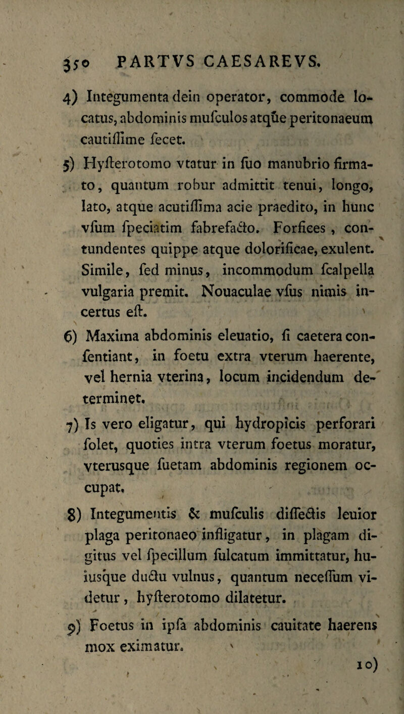 4) Integumenta dein operator, commode lo¬ catus, abdominis mufculos atqtie peritonaeum cautiffime fecet. 5) Hyfterotomo vtatur in fuo manubrio firma- ^ to, quantum robur admittit tenui, longo, lato, atque acutiflima acie praedito, in hunc vfum fpeciatim fabrefado. Forfices , con- tundentes quippe atque dolorificae, exulent. Simile, fed minus, incommodum fcalpella vulgaria premit. Nouaculae vfiis nimis in¬ certus efi. ' 6) Maxima abdominis eleuatio, fi caetera con- fentiant, in foetu extra vterum haerente, vel hernia vterina, locum incidendum de¬ terminet, 7) Is vero eligatur, qui hydropicis perforari folet, quoties intra vterum foetus moratur, vterusque fuetam abdominis regionem oc¬ cupat, 8) Integumentis ^ mufculis difledis leuior plaga peritonaeo^infligatur, in plagam di¬ gitus vel fpeciilum fulcatum immittatur, hu- iusque dudu vulnus, quantum neceflum vi¬ detur , hyfterotomo dilatetur. p) Foetus in ipfa abdominis cauitate haerens mox eximatur. 10)