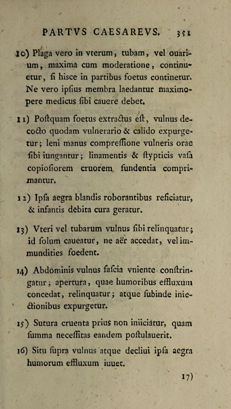 10) Plaga vero in vterum, tubam, vel ouari- um, maxima cum moderatione, continu¬ etur, ii hisce in partibus foetus continetur. Ne vero ipfius membra laedantur maximo- pere medicus fibi cauere debet* X1) Poftquam foetus extradus efl:, vulnus de- C06I0 quodam vulnerario & calido expurge¬ tur ; leni manus comprellione vulneris orae hbi iungantur; linamentis & ftypticis vala copiofiorem cruofem fundentia compri¬ mantur* 12) Ipfa aegra blandis roborantibus reficiatur, & infantis debita cura geratur. 13) Vteri vel tubarum vulnus fibi relinquatur; id folum caueatur, ne aer accedat, vel im¬ mundities foedent. 14) Abdominis vulnus fafcia vniente^ conflrln- gatur; apertura, quae humoribus effluxum concedat, relinquatur; atque fubinde inie-  dionibus expurgetur. 15) Sutura cruenta prius non iniiciatur, quam liimma neceffltas eandem poftulauerit, 16) Situ fiipra vulnus 'atque decliui ipfa aegra humorum effluxum iuuet. I