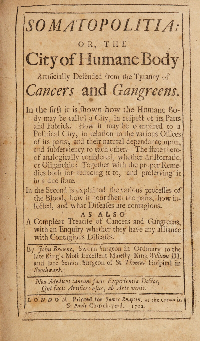 'iSO M ATOP 0 LIT I A: O R, T II E City of Humane Body j Artificially Defended from the Tyranny of Cancers and Gangreens. In the firll it is drown how the Humane Bo¬ dy may be called a City, in refpeft of its Parts and Fabrick. How it may be compared to a Political City, in relation to the various Offices of its parts*, and their natural dependance upon, and fublerviency. to each other. The fcate there¬ of analogically confidered, whether Ariflocratic, or Oligarchic : Together with the proper Reme¬ dies both for reducing it to, and preferring it in a due Rate. In the Second is explained the various precedes of the Blood, how it nourifheth the parts, how in¬ fected, and what Difeafes are contagious. AS ALSO  A Compleat Treatife of Cancers and Gangreens, with an Enquiry whether they have any alliance with Contagious Difeafes. v By John Browne, Sworn Surgeon in Ordinary to the late Kings Mod Excellent Majefty King William III. and late Senior Surgeon of St Thmm Kofpital in Southwark. ' Non Medicos tantum J'acit Experiemia Doctos, Qtti facit Artifices lifts, ah Arte vmh. -- i,i up !!■!■■! M an mum i ri-irmifT—r ~ j^xWip if *wawwBB3arwnmrf • . ■—m L ON D 6 tf, Punted for James Rnapcm, at die Crown ii. | , S Pauls Church-yard. 170a. • - - - ... ' • i ' _ !lj in 1 . '• • .. *1 _ V IXC*- ’ '<■'■ 'WW1' 7