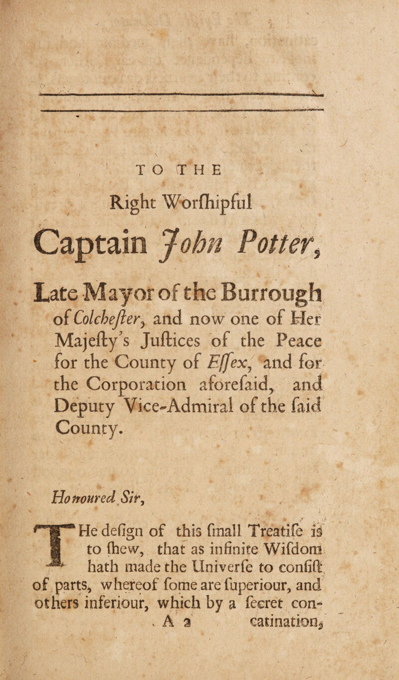 Right Worfhipful Captain John Potters *■ \ Late Mayor of the Burrough of Cokbejier, and now one of Her Majefty’s Juftices of the Peace for the County of Effex, and for the Corporation aforefaid, and Deputy Vice-Admiral of the faid County. Honoured Sir, THe defign of this final 1 Treatife is to flhew, that as infinite Wifdom hath made the Univerfe to eonfift of parts, whereof fome are faperiour, and others inferiour, which by a fecret con- , A % catination*