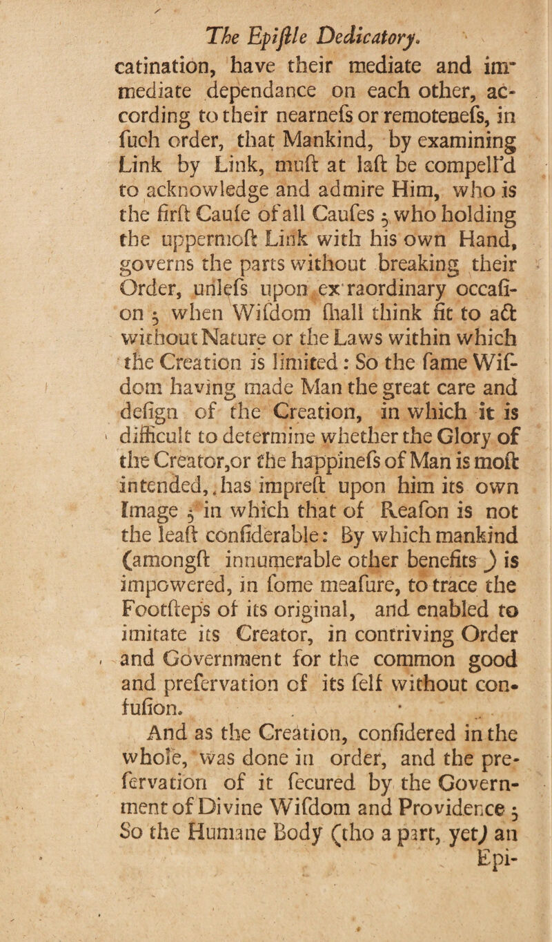 catenation, have their mediate and im¬ mediate dependance on each other, ac¬ cording to their nearnefs or remotenefs, in fuch order, that Mankind, by examining Link by Link, muft at laft be compelFd to acknowledge and admire Him, who .is the firft Cauie of all Caufes 3 who holding the oppermofi: Link with his own Hand, governs the parts without breaking their Order, unlefs upon ex raordinary occafi- on 3 when Wifdom fhall think fit to aft wit hout Nature or the Laws within which the Creation is limited: So the fame Wif¬ dom having made Man the great care and defign of the Creation, in which it is > difficult to determine whether the Glory of the Creator,or the happinefs of Man is moil intended,.has impreft upon him its own Image 5 in which that of Reafon is not the leaft confiderable: By which mankind (amongft innumerable other benefits ) is impowered, in feme meafure, to trace the Footfteps of its original, and enabled to imitate its Creator, in contriving Order . and Government for the common good and prefervation of its felt without con- fufion. . • And as the Creation, considered in the whole. Was done in order, and the pre¬ fervation of it fecured by the Govern¬ ment of Divine Wifdom and Providence 3 So the Humane Body (tho a part, yet) an ; Epi-