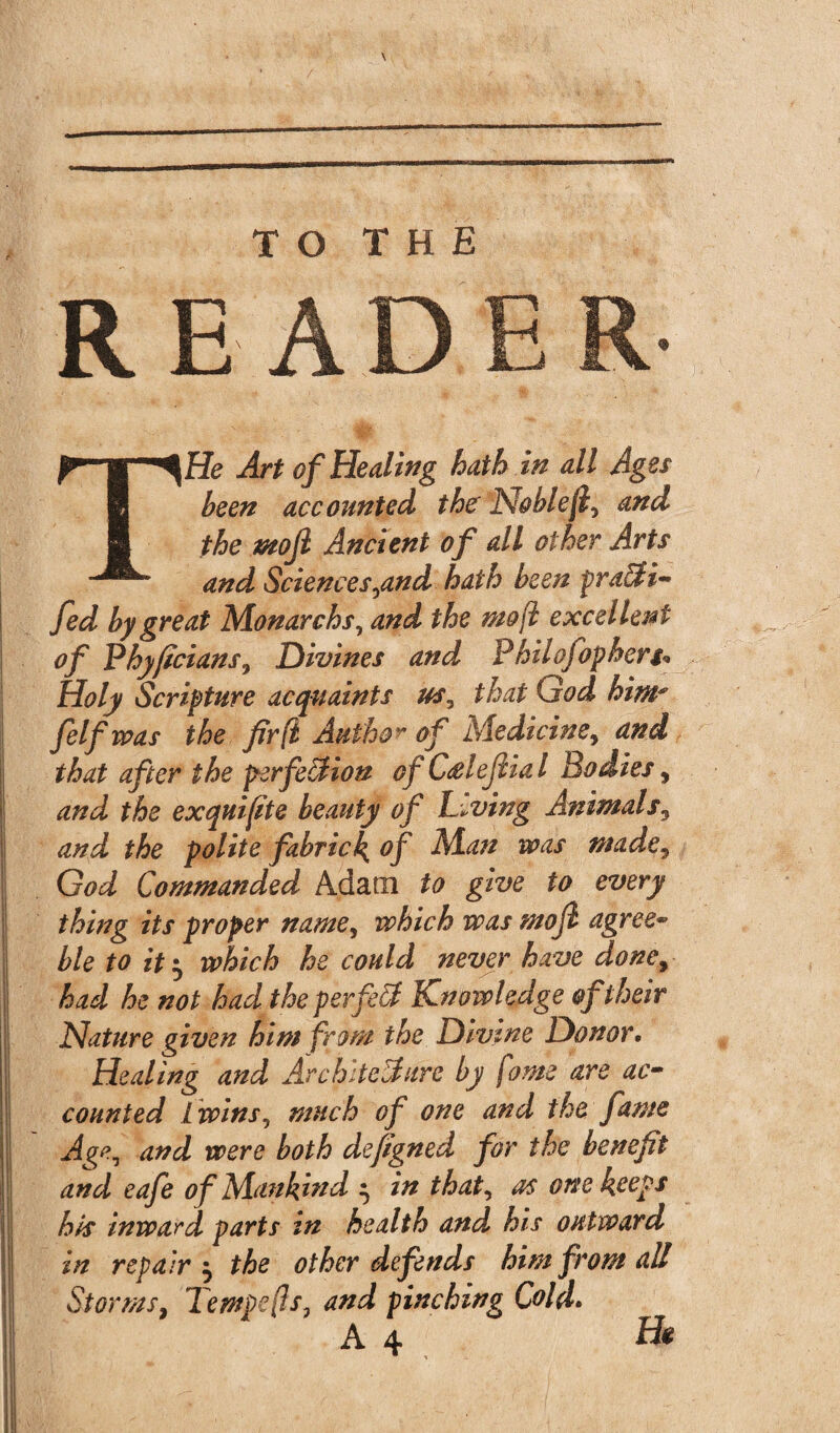 READ THe Art of Healing hath in all Ages been accounted the Noblejl, and the mojl Ancient of all other Arts and Sciences,and hath been prafti- fed by great Monarch s, and the mojl excellent of Idhyficians, Divines and Philofopherg* Holy Scripture acquaints us, that God him* felf was the fir (l Author of Medicine, and that after the perfection of C&iefiial Bodies, and the exquifte beauty of Living Animals, and the polite fabrick of Man was made, God Commanded Adam to give to every thing its proper name, which was mojl agree- ble to it• which he could never have done, had he not had the per fell Knowledge of their Nature given him from the Divine Donor. Healing and Architecture by fame are ac¬ counted 1wins, much of one and the fame Age, and were both defigned for the benefit and eafe of Mankind ^ in that, as one keeps his inward parts in health and his outward in repair $ the other defends him from all Storms, Tempers, and pinching Cold.