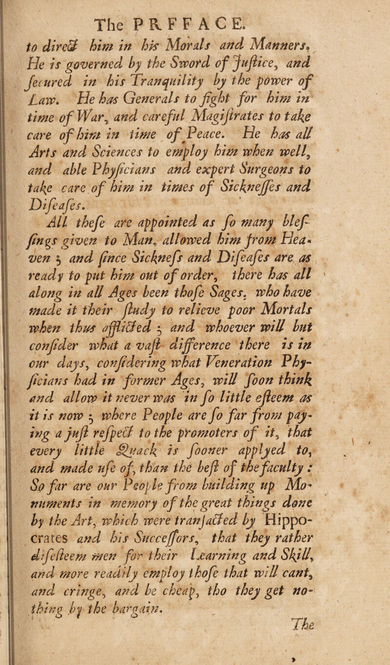to dire3 him in hk Morals and Manners, He is governed by the Sword of juftice, and Jecured in his Tranquility by the power of Law. He has Generals to fight for him in time of War, and careful Magijirates to take care of him in time of Peace. He has all Arts and Sciences to employ him when well, and able Phyficians and expert Surgeons to take care of him in times of Sicknejfes and Difeafies. All thefe are appointed as fo many blefi fings given to Man;■ allowed him from Hea* ven 5 and fince Sicknefs and Difeafies are as ready to put him out of order, there has all along in all Ages been thofe Sages, who have made it their fludy to relieve poor Mortals when thus ajfii&ed 5 and whoever will but confider what a vafi difference there is in cur days, confidering what Veneration Phy¬ ficians had in former Ages, will foon think and allow it never was in fo little efleem as it is now 5 where People are jo far from pay¬ ing a jujl refpect to the promoters of it, that every little Sfiack is fooner applyed to, and made ufe of than the befl of the faculty : So far are our People from building up Mo* numents in memory of the great things done by the Arti which were tranjaffied by Hippo* crates and his Succeffors, that they rather dfielieem men for their Learning and Skill\ and more readily employ thofe that will cant, and cringe, and be cheap, tho they get no¬ thing by the bargain.