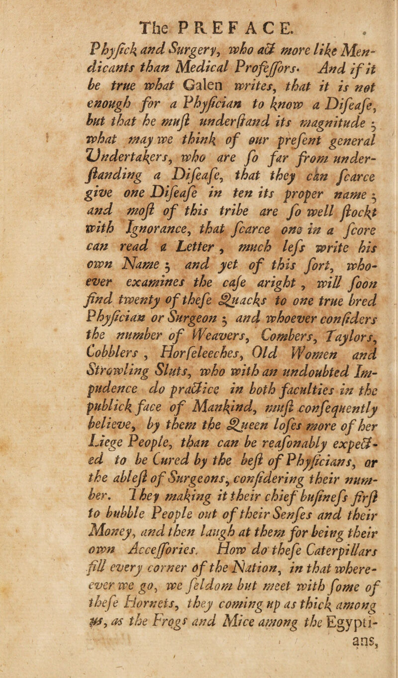 Phyfick nnd Surgery, who a3 more like Men¬ dicants than Medical Profejfors♦ And if it be true what Galen writes, that it is not enough for a Phyfician to know a Difeafe, but that he mujl under (sand its magnitude \ what may we think of our prefent general Undertakers, who are fo far from under¬ funding a Difeafe, that they can fcarce give one Difeafe in ten its proper name • and mojl of this tribe are fo well fiockt with Ignorance, that fcarce one in a fcore can read a Letter, much lefs write his own Name 3 and yet of this fort, who¬ ever examines the cafe aright, will foon find twenty of thefe Quacks to one true bred Phyfician or Surgeon $ and whoever confidcrs the number of Weavers, Combers, Taylors, Cobblers , Horfeleeches, Old Women and Strowling Sluts, who with an undoubted Im¬ pudence do pra3ice in both faculties in the publick face of Mankind, mujl confequently believe, by them the §>ueen lofes more of her Liege People, than can be reafonably expect¬ ed to be Cured by the beji of Phyficians, or the ablefl of Surgeons, confidering their num¬ ber., 1 hey making it their chief bufinefs firjl to bubble People out of their Senfes and their Money, and then laugh at them for being their own Accejfories. How do thefe Caterpillars fill every corner of the Nation, in that where- ever we go, we fildom but meet with fome of thefe hornets, they coming up as thick among W* as the Frogs and Mice among the Egypti- < / a ns,