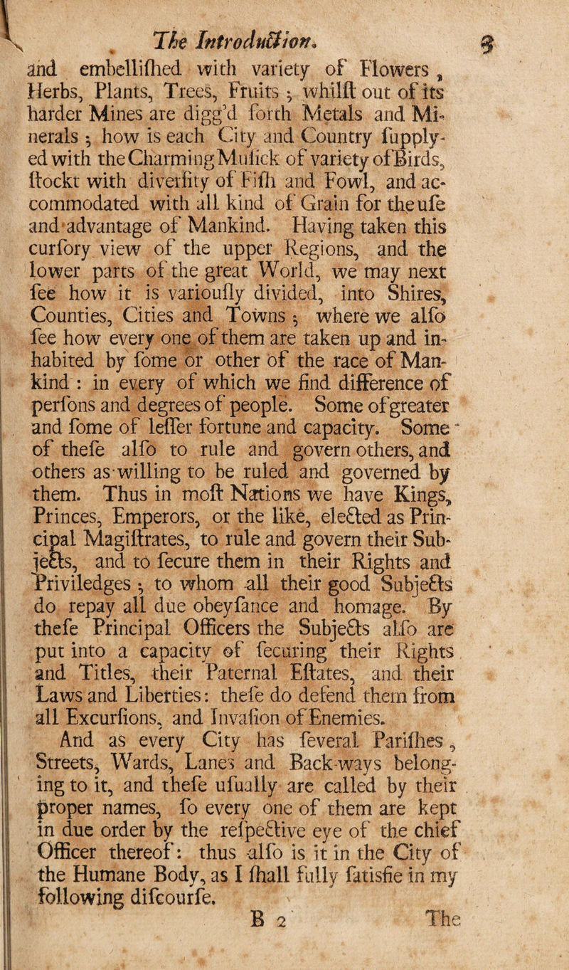 The Introduction* I i I ; i ; and embcllifhed with variety of Flowers , Herbs, Plants, Trees, Fruits ^ whilft out of its harder Mines are digg’d forth Metals and Mi¬ nerals ^ how is each City and Country fupply- edwith the Charming Muhek of variety of Birds, ftockt with diveriity of Fifh and Fowl, and ac¬ commodated with all kind of Grain for theufe and advantage of Mankind. Having taken this curfory view of the upper Regions, and the lower parts of the great World, we may next fee how it is varioufly divided, into Shires, Counties, Cities and Towns 5 where we alfo fee how every one of them are taken up and in¬ habited by fome or other of the race of Man¬ kind : in every of which we find difference of perfons and degrees of people. Some of greater and fome of leffer fortune and capacity. Some * of thefe alfo to rule and govern others, and others as willing to be ruled and governed by them. Thus in moft Nations we have Kings, Princes, Emperors, or the like, defied as Prin¬ cipal Magiftrates, to rule and govern their Sub- jefts, and to fecure them in their Rights and Priviledges *, to whom all their good Sub] efts do repay all due obeyfance and homage. By thefe Principal Officers the Subjefts alfo are put into a capacity of fecuring their Rights and Titles, their Paternal Eftates, and their Laws and Liberties: thefe do defend them from all Excurfions, and Invafion of Enemies. And as every City has feveral Parilhes, Streets, Wards, Lanes and Back-ways belong¬ ing to it, and thefe ufually are called by their proper names, fo every one of them are kept in due order by the refpeftive eye of the chief Officer thereof: thus -alfo is it in the City of the Humane Body, as I (hall fully fatisfie in my following difcourfe. B 2 The