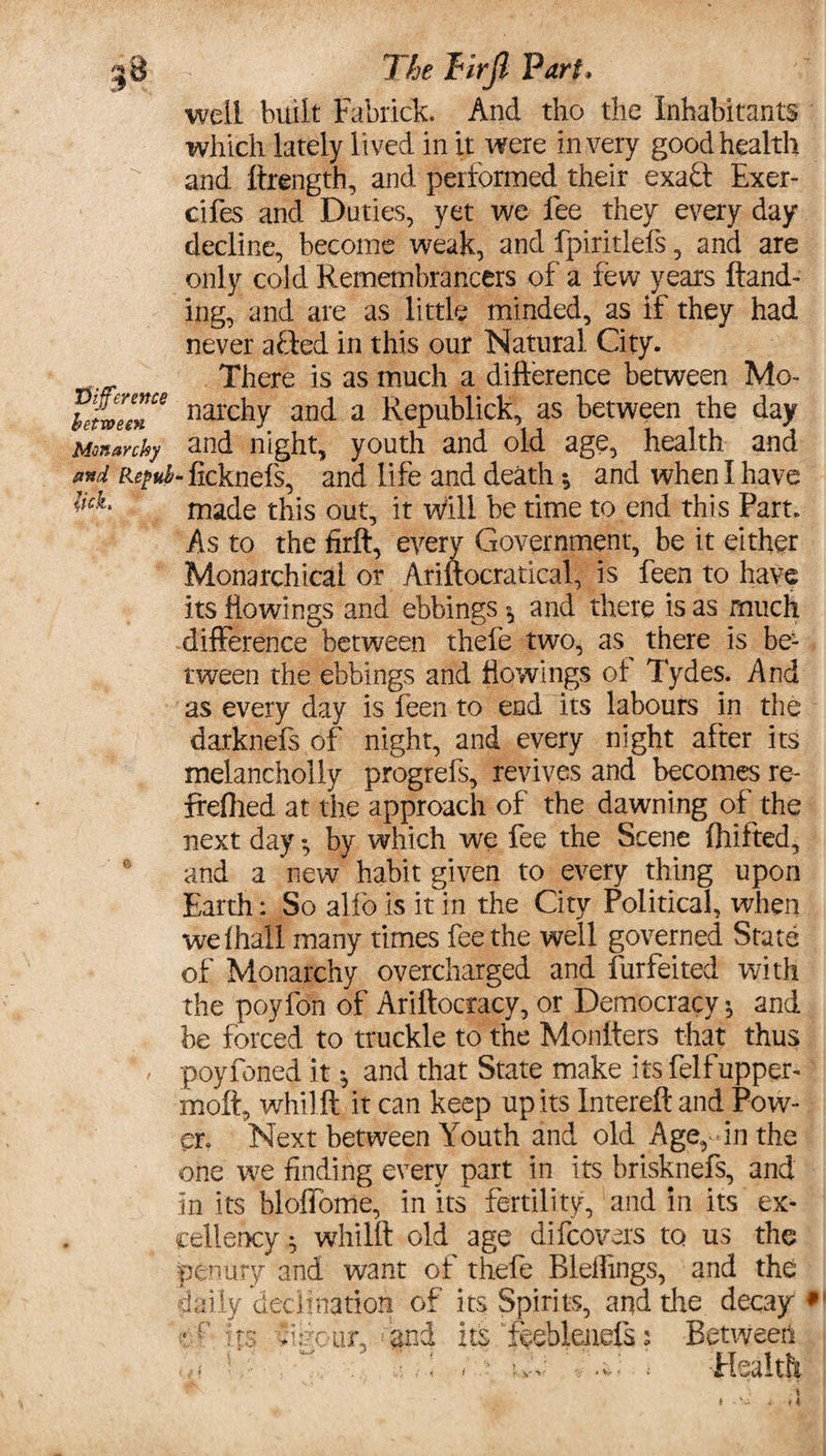 well built Fabrick. And tho the Inhabitants which lately lived in it were in very good health and ftrength, and performed their exadt Exer- cifes and Duties, yet we fee they every day decline, become weak, and fpiritlefs, and are only cold Remembrancers of a few years Hand¬ ing, and are as little minded, as if they had never afted in this our Natural City. There is as much a difference between Mo- hfZm* narchy and a Republick, as between the day Monarchy and night, youth and old age, health and **d Repub- ficknefs, and life and death •, and when I have lick made this out, it will be time to end this Part. As to the firft, every Government, be it either Monarchical or Ariftocratical, is feen to have its flowings and ebbings 5 and there is as much difference between thefe two, as there is be¬ tween the ebbings and flowings of Tydes. And as every day is feen to end its labours in the darknefs of night, and every night after its melanchoiiy progrefs, revives and becomes re- freflied at the approach of the dawning of the next day *, by which we fee the Scene fhifted, and a new habit given to every thing upon Earth: So alfo is it in the City Political, when we fhall many times fee the well governed State of Monarchy overcharged and furfeited with the poyfon of Ariftocracy, or Democracy', and be forced to truckle to the Monfters that thus poyfoned it *, and that State make its felf upper- molt, whilft it can keep up its Intereft and Pow¬ er. Next between Youth and old Age, - in the one we finding every part in its brisknefs, and in its bloffome, in its fertility, and in its ex¬ cellency $ whilft old age difcovers to us the penury and want of thefe Rleffings, and the daily’decimation of its Spirits, and the decay * cr its cur, and its feeblenefs: Between ^ ■ jvC . * Health