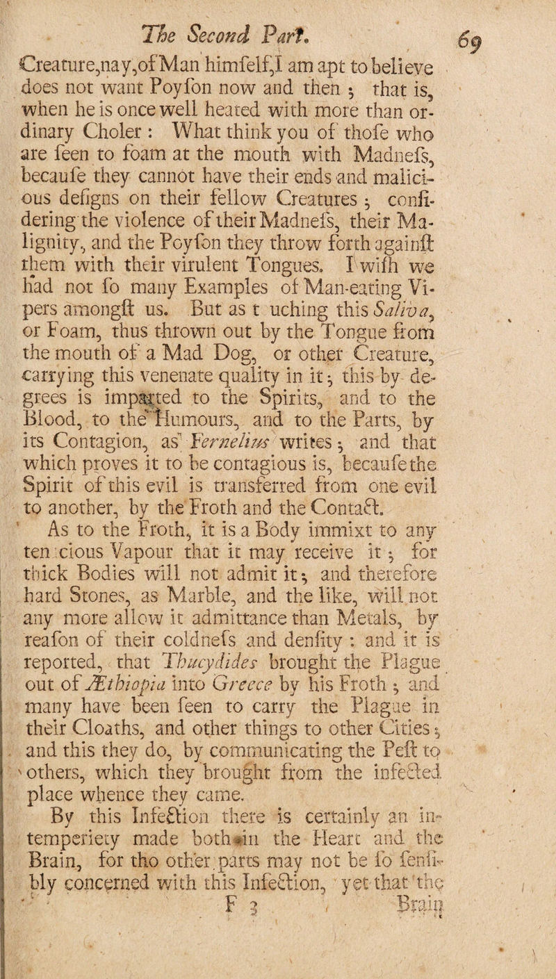 Creature,nay,of Man himfelf,I am apt to believe does not want Foyfon now and then ^ that is, when he is once well heated with more than or¬ dinary Choler : What think you of thofe who are feen to foam at the mouth with Maanefs, becaufe they cannot have their ends and malici¬ ous defigns on their fellow Creatures ^ confi- dering the violence oftheirMadnefs, their Ma¬ lignity., and the Poyfon they throw forth againft them with their virulent Tongues. I wifh we had not fo many Examples of Man-eating Vi¬ pers amongft us. But as t uching this Saliva, or Foam, thus thrown out by the longue from the mouth of a Mad Dog, or other Creature, carrying this venenate quality in it ^ this by de¬ grees is imparted to the Spirits, and to the Blood, to the'Flumours, and to the Parts, by its Contagion, as” Ternelius writes ^ and that which proves it to be contagious is, becaufe the Spirit of this evil is transferred from one evil to another, by the Froth and the Contaff As to the Froth, it is a Body immixt to any ten cions Vapour that it may receive it *, for thick Bodies will not admit it*, and therefore hard Stones, as Marble, and the like, will not any more allow it admittance than Metals, by reafon of their coldnefs and denfity : and it is reported, that Thucydides brought the Plague out of ^Ethiopia into Greece by his Froth ^ and many have been feen to carry the Plague in their Cloaths, and other things to other Cities * and this they do, by communicating the Peft to ' others, which they brought from the infected place whence they came. By this In left ion there is certainly an in- temperiety made both mi the Heart and the Brain, for tho other, parts may not be fo fen if bly concerned with this Infection, yet that the