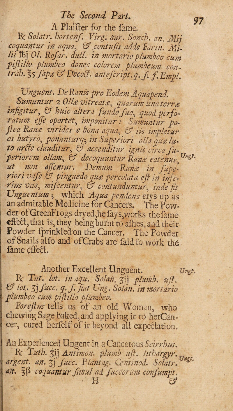 A Plaifter for the fame, ft Soldtr. hortenf. Virg. tiur. Sonch. an. Mij coquantur in aqua, Ef contujis aide Far in. Mi- lit tfej 01. Rofar. dud. in mortario plumbeo cum piftillo plumbeo donee color em plumbeum con- trah. $5 fapce Ef Decod. antefeript. q. f% f Empl _ Unguent. Be Ranh pro Eodern Aquapend. Sumuntur 2 OlLt wire at quarumunaterr& infigitur, & buic altera fundo fuo^ quod perfo¬ ratum ejje oportet, imponitur : Sumuntur pa- ftea Ran£ dirties e bona aqua,, & ids impletur os but'yro, ponunturqh in Superiori olio, qua In¬ to arde clauditur, E accenditur igndsetreq/fu- periorem ollam,, Ef decoquuntur Rana eatenus., ut non ajfentur. ' Demum Ram in fupe- riori vafe & pinguedo qua percolata eft in inje- rius mifeentur, Ef contunduntiir, '$de fit t Unguentum *, which pendens erys up as | an admirable Medicine for Cancers. The Pow¬ der ofGreenFrogs dryed,hefays,works thefame efteft, that is, they being burnt to allies, and their Powder fprinkledon the Cancer. The Powder of Snails alfo and of Crabs are faid to work the fame effect Another Excellent Unguent.' ft Tut. lot. inaqu. Solan. gij plumb, ujl. Ef lot. jj Jute* q. f. fiat Ung. Solan, in mortario plumbeo cum piftillo plumbeo. For eft us tells us of an old Woman, who chewing Sage baked, and applying it to her'Can- cer, cured herfeif of it beyond all expectation. An Experienced Ungent in a Cancerous Scirrhus. ft Tutb. gij Antimon. plumb uft. hthargyr. I argent, an. gj face. Riantag. Centinod. Solatr, I coquant ur fimul ad fucconm conjmnpt. ' H Ef