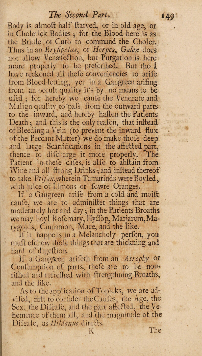 Body is almoft half ftarved, or in old age, or in Cholerick Bodies *, for the Blood here is as the Bridle or Curb to command the Choler. Thus in an Eryfipeleu\ or Herpesa Galen does not allow Venacfeffion, but Purgation is here more properly to be prefcribed. But tho I have reckoned all thefe conveniences to arife from Blood letting, yet in a Gangreen arifing from an occult quality if s by no means to be ufed ^ for hereby we caufe the Venenate and Malign quality to pals from the outward parts to the inward, and hereby haften the Patients Death-, and this is the onlyreafon, thatinftead ofBleeding a Vein (to prevent the inward flux of the Peccant Matter) we do make thofe deep and large Scarrifications in the affe£fedpart, thence to difcharge it more properly. The Patient in thefe cafes, is alfo to abftain from Wine and all ftrong Drinks *,and inftead thereof to take Etrfan,wherein Tamarinds were Boy led, with juice of Limons or fcwre Oranges. If a Gangreen arife from a cold and moift caufe, we are to adminifter things that are moderately hot and dry *, in the Patients Broaths we may boyl Rofemary, Hylfop, Marjarom,Ma- rygolds, Cinnamon, Mace, and the like. If it happens in a Melancholy perfon, you mult efchew thofe things that are thickning and hard of digeftion. If a Gangfieen arifeth from an Atrophy or Confumption of parts, thefe are to be noil* rifhed and refrefhed with ftrengthning Broaths, and the like. As to the application ofTopkks, we are ad- vifed, firlt to confider theCaufes, the Age, the Sex, the Difeafe, and the part aftefled, the Ve¬ hemence of them all, and the magnitude of the Difeale, as Hildanm direcls. K The