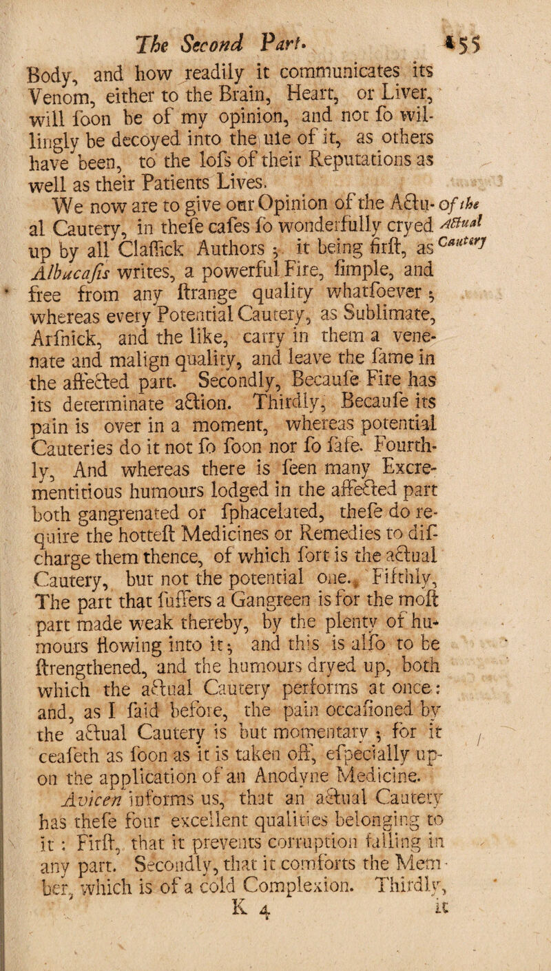 Body, and how readily it communicates its Venom, either to the Brain, Heart, or Liver, will foon he of my opinion, and nor fo wil¬ lingly be decoyed into the ule of it, as others have been, to the lofs of their Reputations as well as their Patients Lives. We now are to give our Opinion of the A£hi- of the al Cautery, in thefe cafes fo wonderfully cryed ^ual up by all Claffick Authors ; it being firlf, as c*uUry Albucafis writes, a powerful Fire, Ample, and * free from any ftrange quality whatfoever ^ whereas every Potential Cautery, as Sublimate, Arfnick, and the like, carry in them a vene- nate and malign quality, and leave the fame in the affecled part. Secondly, Becaufe Fire has its determinate aftion. Thirdly, Becaufe its pain is over in a moment, whereas potential Cauteries do it not fo foon nor fo fife. Fourth¬ ly, And whereas there is feen many Excre- mentitious humours lodged in the affefted part both gangrenated or fphacelated, thefe do re¬ quire the hotteft Medicines or Remedies to dif- charge them thence, of which fort is the aftual Cautery, but not the potential one.. Fifthly, The part that fullers a Gangreen is for the moft part made w^eak thereby, by the plenty of hu* mours Bowing into it^ and this is alfo to be {Lengthened, and the humours dryed up, both which the aftual Cautery performs at once : and, as I laid before, the pain occafioned bt the adual Cautery is but momentary • for it f cealeth as foon as it is taken off, efpeeially up- on the application of an Anodyne Medicine. Avicen informs us, that an actual Cautery has thefe four excellent qualities belonging to It : Firft, that it prevents corruption tailing in any part. Secondly, that it comforts the Mem ¬ ber which is of a cold Complexion. Thirdly,