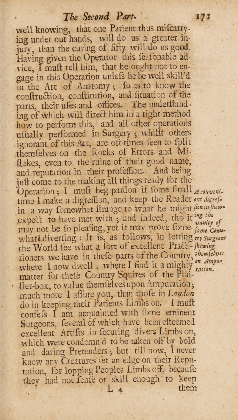 well knowing, that one Patient thus mifcarry- ing under out hands, will do us a greater in¬ jury, than the curing of fifty will do us good. Having given the Operator this fe.lbnable ad¬ vice, I muft tell him, that he ought not to en¬ gage in this Operation unlefs he he well skill’d in the Art of Anatomy; fo as to knowthe conftruftion, conllitution, and fitaation of the parts, their ufes and offices. The underftand- ing of which will direft him in a right method how to perform this, and all other operations ufually performed in Surgery •, whilft others ignorant of this Art, are oft times feen to fplit themfelves on the Rocks of Errors and Mi- ftakes, even to the mine of their good name, and reputation in their profeffion. And being juft come to the making all things ready for the Operation ; I muft beg pardon if forne friiall AcmwnU time I make a digreffion, and keep the Reader tnt digref- in a way fomewhat ftrange to what he might/»»!»A«»- expeft to have met with •, and indeed, tho it'^1* , may not be fo plearmg,yet it may prove ibme-fm/Ce^ whatf diverting : It is, as follows, in letting rrysurgtmt the World fee what a fort of excellent Prafli-/*>«»><»£ tioners we have in thefe parts of the Country, where I now dwell; where I find it a mighty matter for thefe Country Squires of the Flai- fter-box, to value themfelves upon Amputation; much more I allure you, than thofe in London do in keeping their Patients Limbs on. I muft confefs I am acquainted with fome eminent Surgeons, feveral of which have been efteemed excellent Artifts in fecuring divers Limbs on, which were condemn’d to be taken off by bold and daring Pretenders; but till .now, I never knew anv Creatures fet an edge on their Repu¬ tation, for lopping Peoples Limbs off, becaufe they had not fenfe or skill enough to keep L 4 them