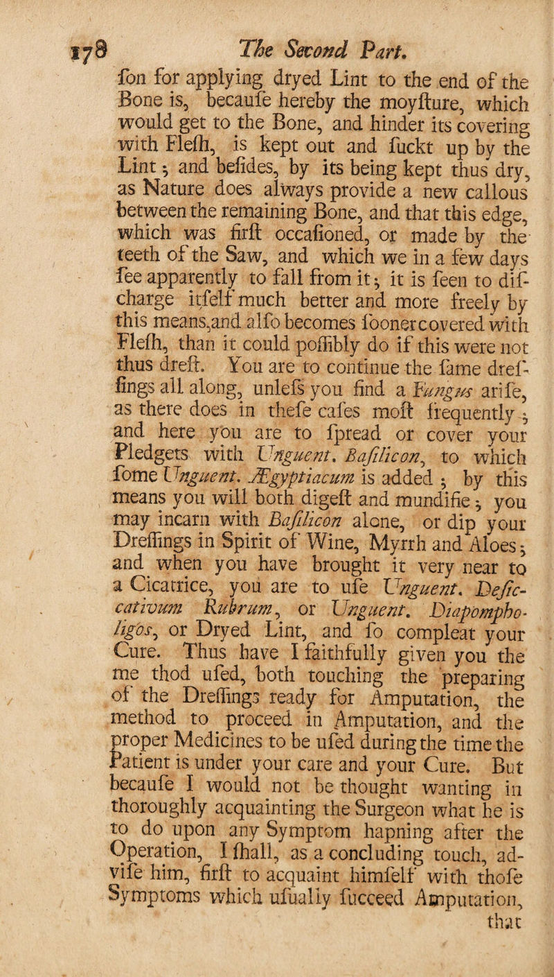 fon for applying dryed Lint to the end of the Bone is, becaufe hereby the moyfture, which would get to the Bone, and hinder its covering with Flefli, is kept out and fuckt up by the Lint * and befides, by its being kept thus dry, as Nature does always provide a new callous between the remaining Bone, and that this edge, which was firft occafioned, or made by the teeth of the Saw, and which we in a few days fee apparently to fall from it h it is feen to dift charge itfelf much better and more freely by this means,and alfo becomes foonercovered with Flelh, than it could poffibly do if this were not thus dreft. You are to continue the fame dref- lings all along, unlefs you find a Fungus arife, as there does in thefe cafes moft frequently ^ and here you are to fpread or cover your Pledgets with Unguent, Bafilicon, to which fome Unguent. Mgyptiacum is added ; by this means you will both digeft and mundifie * you may incarn with Bafilicon alone, or dip your Dreffings in Spirit of Wine, Myrrh and Aloes * and when you have brought it very near to a Cicatrice, you are to ufe Unguent. Defc- cativum Rubrum, or Unguent. Diapompho- figbs^ or Dryed Lint, and fo compleat your Cure. Thus have I faithfully given you the me thod ufed, both touching the preparing of the Dreffings ready for Amputation, the method to proceed in Amputation, and the proper Medicines to be ufed during the time the Patient is under your care and your Cure. But becaufe I would not be thought wanting in thoroughly acquainting the Surgeon what he is to do upon any Symptom hapning after the Operation, I (hall, as a concluding touch, ad- vife him, firft to acquaint himfelf with thofe Symptoms which ufualiy fucceed Amputation, that