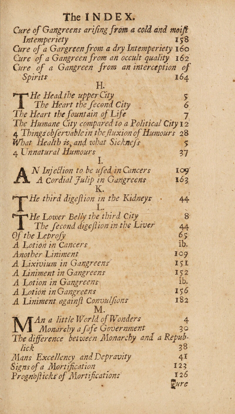 The I N D E X. Cure of Gangreens arifing from a cold and moifi Intemper iety 158 Cure of a Gargreenfrom a dry Intemper iety 160 Cure of a Gangreen from an occult quality 162 Cure of a Gangreen from an interception of Spirits 16 4 ; ; H. THe He ad the upper City 5 The Heart the fecond City . y 6 The Heart the fountain of Life 7 The Humane City compared to a Political City 12 4 Things'ohferv able in the fluxion of Humours 28 Wl)at Health is, and zvhat Sicknefs 4 Unnatural Humours L N Injell ion to be ufed in Cancers A Cordial Julip in Gangreens K. ^°^He third digeftion in the Kidneys « THe Lower Belly the third City The fecond digefiion in the Liver Of the Leprofy A Lotion in Cancers Another Liniment A Lixivium in Gangreensr A Liniment in Gangreens A Lotion in Gangreens A Lotion in Gangreens A Liniment againft Convulfwnr M. MAn a little World of Wonders Monarchy affe Government The difference between Monarchy and a Repub lick 33 Mans Excellency and Depravity 4X Signs of a Mortification . 225 Trogrioflicks' of Certifications * 26 %ure $ 37 109'' 163 44 8 44 f> ib. 109 151 I J2 ib. 156 182 4 30