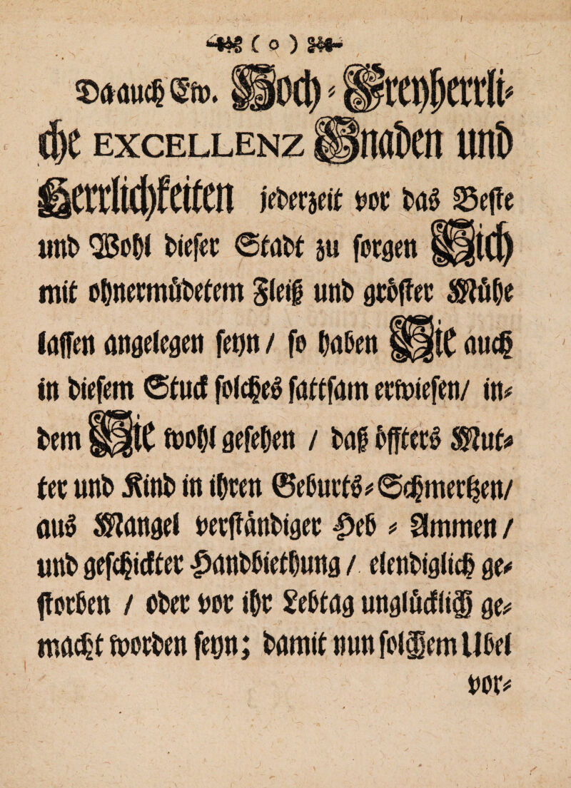 - \ W / ; dje excellenz f§nat>ett uttö gctrM)fetfen jetetjeit tot tö$ 25efte «nt QBoßl tiefet: Statt su fotgen ff|t(f) mit oßnermötetem Steig unt atoftec ®üße löffelt angelegen fetjrt / fo taten §Jj|tC mieß in tiefem ©turf folcßeg fattfam ectoiefen/ m tem Ü|tC fooßl gefehlt / taf? tfftett ®ut* fec unt jfint in töten ©eturt^Scßmertjen/ out Siangel wtffäntiget 4>et * Slmmen / «nt» gefeßieftet ßantßietßung / elentigticß ge< Porten / ober «er ißt Settag ungiöcfli® ge* maeßt motten feyn; tamit nun folgern Utel toiv