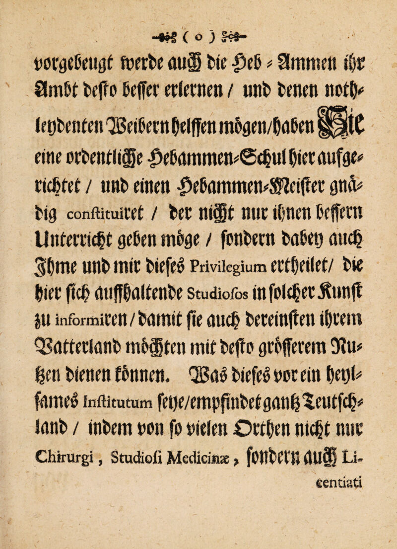 notgeßeugt foerbe auf feie ließ * Slmmen iSjr 8mW bcfro Bcffcr erlernen / unb bencn notS* Irtjbenten Qßei&evn Riffen mSgen/baSen ÜrtC eine ocbetiflicge fe Dammes 6djul bitt aufge* richtet / unb einen -^ebammemSKeiffet gnä* big conffituicet / bet ni§t nur ihnen Seffern Unterricht gehen möge / fonbern bähet) auch 3bme unb mit biefe» Privilegium ertbeilet/ bie hier fteff miffbalfenbe studiofos infoicherÄimft ju informiten/bamit ffe auch beteinften ihrem QSatterlanb mbgten mit bejfo grbfferem 'Rm gen bienen fhmten. ®aß biefeö not ein betjl* fame» inftimtum fene/emppnbetgangteutfcgo lanb / inbem non fo nielen Ortben nicht mit Chirurg!, Studio!! Medici** > fonbttB BU® Li- eentiata