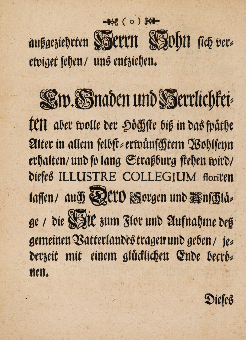 / -•« c o) m~ I 1 ' _ - * \ auiaesie&tf en fPcfttt Hjjojjn ftcg nee* emiget fe()en / imö entätefKti. litt)Snafcen unt> Herrlich tm flßec fwfle bee |>&®fte fiii tn baß fpfaße Süfee in nUem felßjt*erf»önf®tem QBoljlfeijn etbaiten/unbfbtong Strai&urg fTetjcn mirb/ biefeß ILLUSTRE COLLEGIUM floriMt (offen/ nu® üet‘0 Sorgen unb ffinfilö* ge / bie ®t }um S*oc unb Slufnflljme bei i .. */ ■ , A gemeinen QSfltfecIflnbeS (engen unb geben / je* bereit miß einem glücflicjjen ©nbe beerb* wen.