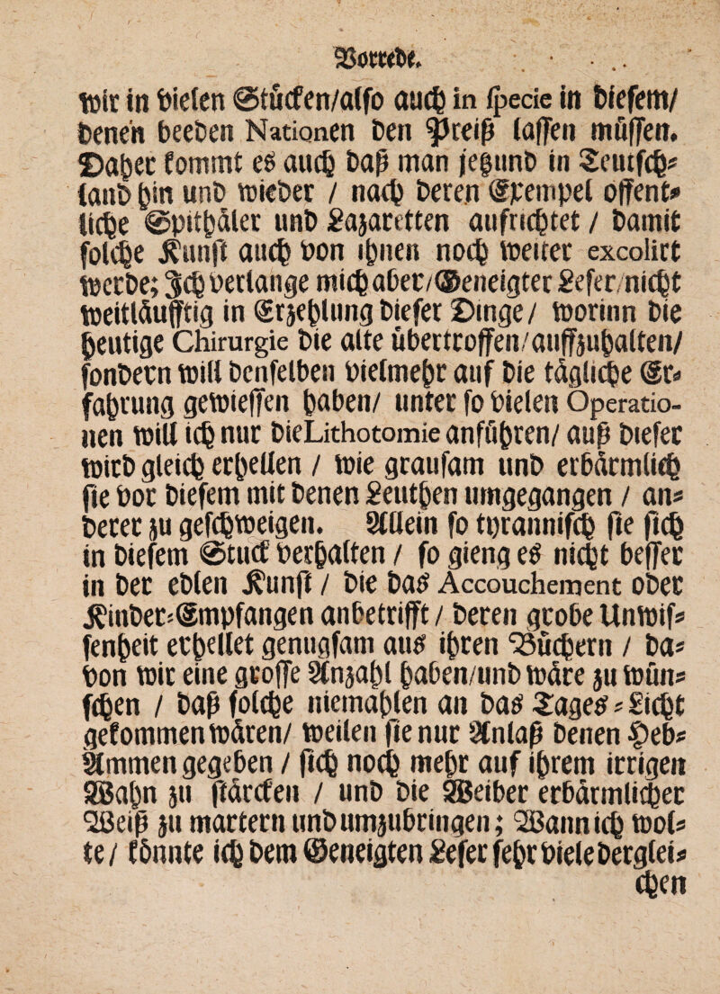 93ömt>e, ... tüte in Dielen ©tücfen/alfo auch in fpede in btefem/ Denen beeben Nationen Den fkeiß (affen müffen. Daper Commt e$ auch Daß man jefunb in Scutfcp« CanD pin unD lieber / narp Deren Tempel offene licpe ©pitpdler unD Sasaretten aufricptet / Damit folcpe $unft auch Pon ipnen nocp treuer exeolirt tüccDe; Verlange mich aber/©eneigter Sefer/nicpt treitläufftig in @r$eplungDiefer Dinge/ toorinn Die heutige Chirurgie Die alte übertroffen/auffsupalten/ fonbetn tüill benfelben Pielmebr auf Die tägliche @r* faprung getüieffen paben/ unter fo Pielen Operatio¬ nen tüiU icp nur DieLithotomie anfüpren/ auß Diefer trieb gleich erpellen / trie graufam unD erbärmlich fte Poe Diefem mit Denen Seutpen umgegangen / an« Derer ju gefeptreigen. Slllein fo tprannifcp fte ficb in Diefem ©tuet Perpalten / fo gieng e$ niept beffer in Der eDlen j^unfl / Die Da# Accouchement ober j^inber*Empfangen anbetrifft / Deren grobe Untrif« fenpeit ecpellet genugfam au# ipren Stübern / Da« Pon trit eine groffe Sfnsapl paben/unb träte ju trün« (eben / Daß folcpe niemaplen an Daö £age$«Siebt gekommen träten/ treilen fte nur STnlaß Denen |>eb« Kimmen gegeben / ftep nocp mepr auf iprem irrigen SBapn 511 ffärefen / unD Die SBeiber erbärmlicher Söeiß au martern unD umsubringen; SBannicp trol« u 1 CPnnte icp Dem ©eneigten Sefer fepr Diele Derglei* epen