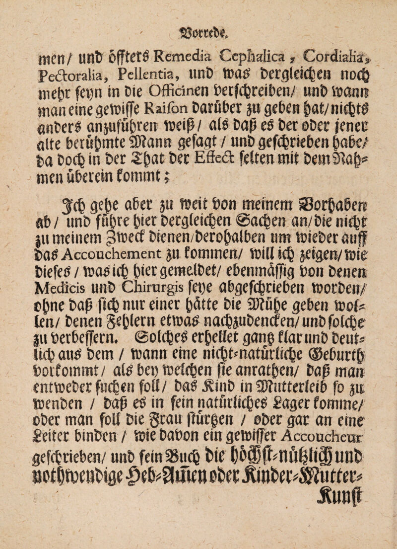 , ; , ' I SÖOTO&e* V; ■- § Uten/ tlflt) 5fftet^ Remedia Ceplidica f Cordialia» Pedoralia, Pcllentia, unD war? Dergleichen noch mehr ferm in Die Offidnen Derfefereiben/ unD wann maneinegewife Raifon Darüber gn gehen |«t/ nichts anberf anjufuhren weiß/ al$ Daß e$ Der ©Der jener alte berühmte Sftann gefagt / unD gefchrieben habe/ t>a Doch in Der Zfyat Der Effed feiten mit Dembtah* men überein formt#; Ich gehe aber au weit Don meinem Vorhaben ab / unD führe hier Dergleichen ©achen an/Die nicht |u meinem -Sweet Dienen/Derohalben um wieber auf Da^ Accouchement pt fommen/ will ich geigen/wie biefeo / waoich hier gemeiDef/ ebenm&fig Don Denen Medicis unb Chirurgis fet)e öbgefchrieben worDen/ ©hne Daß fich nur einer hätte Die 2Rü&e geben wol* ten/ Denen Sehlem etwa# nachauDencren/ unD folche iu berbefern, ©olchetf erhellet gang flarunb Deut« lieh arw Dem / wann eine nichtmatürliche ®eburtfp boifommt/ atö bei) welchen fie anrathen/ Daß man entweDer fuchen folt/ tot* ^inD in Mutterleib fo an wenben / Daß eO in fein natürliches Säger fornme/ ober man foll Die grau ftürfen / ©Der gar an eine Leiter binben / wie Dabon ein gewifer Accoucheur gefchrieben/ unD fein^uch Wtf ()6ffif^flÜßli(Sunt)