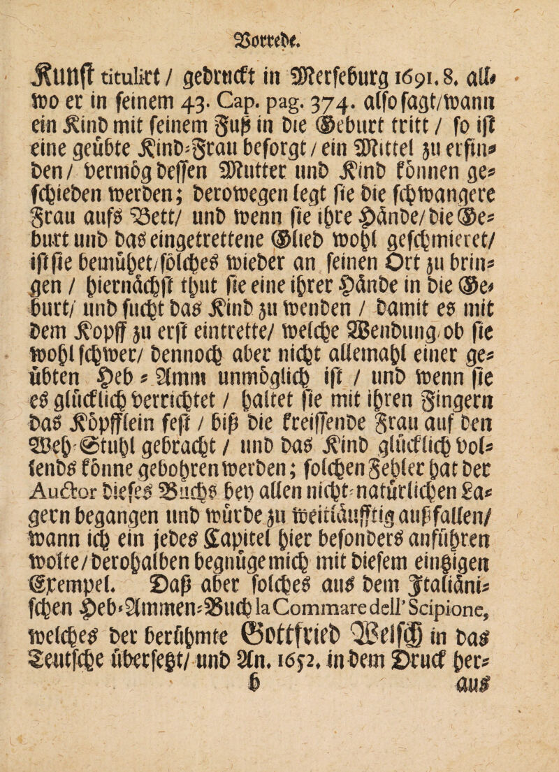 SSombe. » titulict / gebrucft in SKerfeburg 1691.8, all# wo er in feinem 43. Cap. pag. 374. alfo fagt/wanrt ein 5hinb mit feinem gfuß in Die ®eburt tritt / fo ift eine geübte ^inb^ratt beforgt/ ein Mittel 51* erfm* ben / Permög beflen Butter unb ^inb fbnnen ge* fchieben werben; berowegen (egt fie bie fchwangere grau aufö ^3ett/ unb wenn fie ihre |)änbe/ bie ®e* butt unb bas eingetrettene ®lteb wopl gefchmieret/ iftße bemühet/fölcheS wieber an feinen Ort ju brin* gen / ^ierndc^jl tßut fie eine ihrer |)dnbe in bie ®e* burt/ unb fucht ba# j?inb 511 wenben / bamit es mit bem tfopff $u erft eintrette/ welche SBenbung ob fie wo^l fchwer/ bennoch aber nicht allemapl einer ge# übten |)eb * Ämm unmöglich ift / unb wenn (te es glücklich Verrichtet / haltet fie mit ihren gingern baö j^öpfflein feft / biß bie freiffenDe grau auf ben ®eh <0tuhl gebracht / unb bas $inb glücklich Vol* (enbs tonne gebohren werben; folgen gebier hat ber Auftor biefes 35uchs bet) allen nicht natürlichen £a* gern begangen unb würbe 51t Weitldufftig außfallen/ wann ich rin jebe# Kapitel hier befonbers anführen wolte/beropalben begnüge mich mit biefem einzigen dpempel. Saß aber folcheS au# bem Jftaliüni^ fChen |>eb‘9(mmen'25UChlaCommaredell’Sdpione, welchem ber berühmte ©oftfneb QBeif® in bas Seutfche überfeft/ unb 2ln. 165-2, in bem Srucf per? ■ / ' # v au#