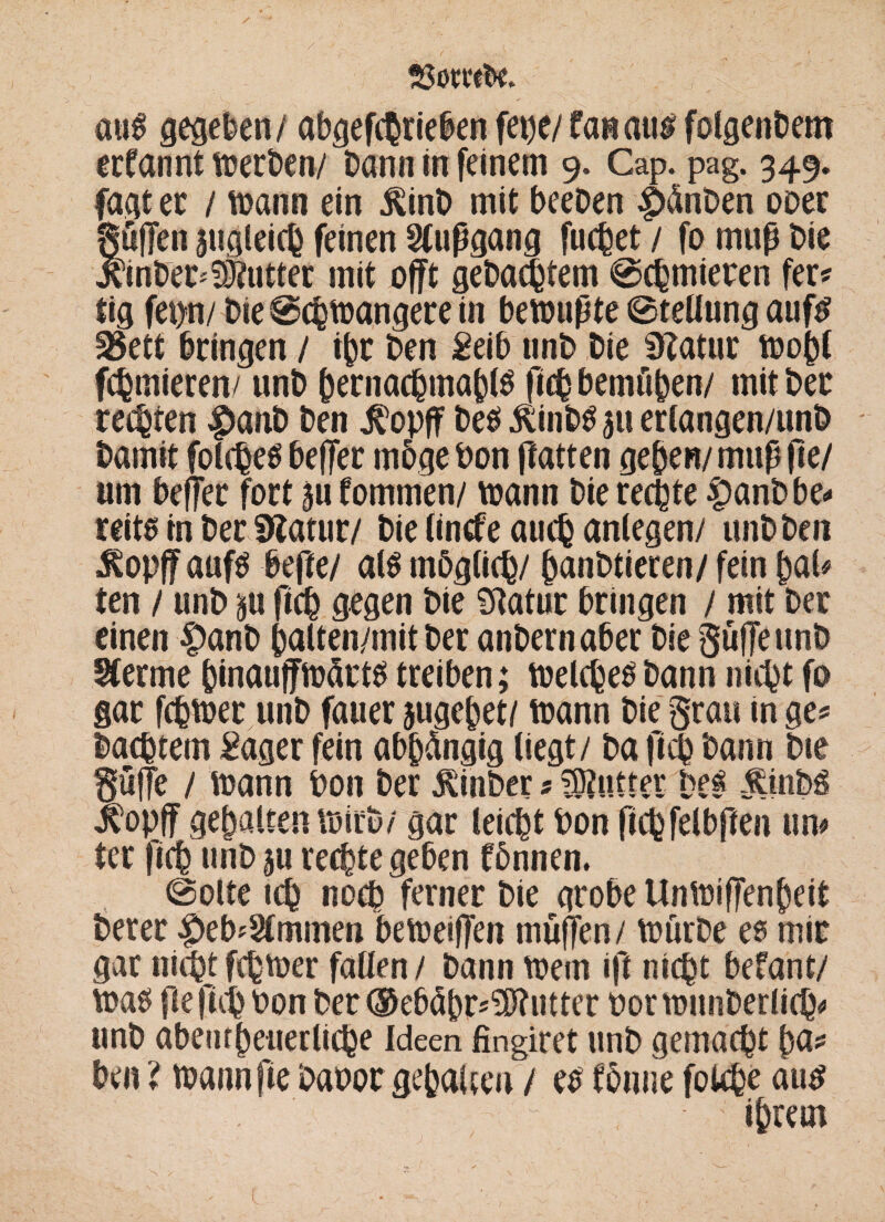 aus gegeben/ abgetrieben fetje/fas aus folgenbem ernannt merben/ Dann in feinem 9. Cap. pag. 349. fagt ec / mann ein $inD mit beeDen pänDen ober gufTen jugleicb feinen Slupgang fuchet / fo tnup Die jcinDer'Butter mit offt gebautem Schmieren fer* tig fei>n/ Die Schmangere in bemupte Stellung aufs 25ett bringen / ihr Den Seib unD Die Statur mobl furnieren/ unD bernachmabis ficb bemftben/ mit Der regten $anD Den j^opff Des .ftinbs 511 erlangen/unD Damit folches beffec möge bon patten geben/ mup pe/ nm beflec fort an fommen/ mann Die rechte |)anbbe<» reits in Der Statur/ Die lintfe auch anlegen/ unD Den £opff aufs bepe/ als möglich/ banDtieren/ fein bal* ten / unD an fich gegen Die Statur bringen / mit Der einen 4>anD balten/mit Der anDernaber Die SüjJeunD Sferme binauffmätts treiben; meinesDann nicht fo gar fchmec unD fauer jugebet/ mann Die §rau in ge* Dachtem Säger fein abhängig liegt/ Da fi<h Dann Die §ufe / mann bon Der $inber 5 ^OtUtteV' Des lopff gehalten mirD/ gar leicht bon fichfelbpen um ter fich unD au rechte geben fönnen. Solte ich noch ferner Die grobe Unmijfenbeit Derer #eb*9lmmen bemeiflen müfTen/ mürbe es mir gar nichtferner fallen/ Dann mem ip nicht befant/ mas pepihbon DerOebäbr^ntter botmnnDerlich* unD abeurbeiierliche Ideen fingiret unD gemacht ba? Den ? mannfie Dabor gehalten / es fönne fokhe aus ihrem