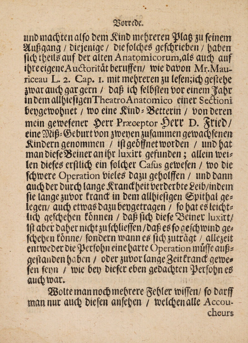 25ottcI>c, unD machten alfo Dem ÄD mehreren $Ha$'ju feinem ^tipqanä / Diejenige / Diefolcheö gefchrieben / haben (ich tbeilsauf Der alten Anatomicorum,al$ au4 auf ibreeigeneAu&orität berufen/ tt?ie Dabon Mr.Mau- riceau L. 2. Cap. i. mit mehreren $u lefen;ich geftebe |trar auch gar gern / Daß ich felbftenboreinem^abr inbemaUhieftgenTheatroAnatomico einet Sektion! bet)gen?ohnet / tro eine ÄinD* Retterin / Don Deren mein getretener £>err Praceptor |3etT D. JtteD/ eine^iß'©eburtDon jetten jufammen getrachfenen $inbern genommen / ißgebjfnetmorDen / unD hat manbiefe35eineranibr luxirt gefunDen; allein mei* len Diefe^ erßlich ein folcher Cafus getrefen / tro Die fchtrere Operation Dieter Daju gehofften / unD Dann auch Der Durch lange $rancf beit Derber bte£eib/inbem fie lange juDor Cranct in Dem allhiefigen @pithal ge« legen/ auch ettnas Daju bepgetragen / fo hat e$ leicht« lieh gefchehen fönnen / Daß |tch Diefe deiner luxirt; fff aber Daher nicht $u fchlieffen /Daß et* fo gefchtoinb ge# fchehen tonne/ fonDern mann e£ jichjuträgt / allezeit enttreDec Die ^Jerfohn eine harte Operation muffe auß« geßanDen h^ben / oDer^uDorlangeBeitframf gerne« fenfei)it / tote bet> Diefer eben gebauten ^erfohn eD auch trat. , SSolte man noch mehrere gehler triften/ fo Darft mau nur auch Diefeu anfehen / trelchenalle Accou-