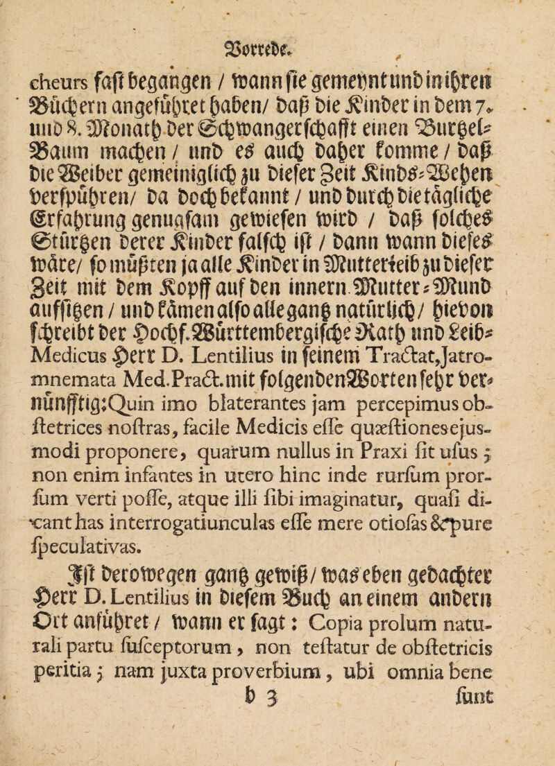 95$w&f- cheurs faft begangen / trann fie gemeint uni) in i^reii 3$öc&ern angefö&tet haben/ bap bie Winber inbemj* uub8.^onatb-ber0cbipangerfcbaf?i eine» 35.ut$e& 3§aum machen / unb eti auch ba£>er fornrne / bap bie®eibet gemeiniglich biefer geil .föinb^SEBeben Derfpubren/ ba hoch begannt/ unb burch bie tägliche Erfahrung genuafam gemiefen ftürb / bap folche# @tür|en Derer Jbnber falfch iß / bann toann biefer Xdm/ fomuptrn ja alle Einher in SKuttetfeib p biefer Beil mit bem $opff auf ben inhern ÜPlutter^unb äufßgen/ unb fämenalfoaHeganf natürlich/ ^ieDoit fibreibl ber |>ochf3ütttemberg!f(he IKatb »nb£eib* Medicus |)er£ D. Lentilius in feinem Tra6tat Jatro- mnemata Med.Pra6t.mit folgenbenSKortenfebr Der* HÜnfftigjQuin imo biaterantes jam percepimus ob» itetrices noftras, facile Medicis eile quaeftionesejus- modi proponere, quarum nuilus in Praxi fit ufus j non enim infantes in utero hinc inde miiurn pror- fiim verti poffe, atque iili fibi imaginatur, quafi di- ■canthas interrogatiuncuhs eile mere otiofas &q>urc ipecuiativas. . $ß berotüegen gan| geftip/ tüatfeben gebachter |Jerr D. Lentilius in Diefem 3$uch an einem anbern Ort anfübret / veann er fagt: Copia prolum natu- rali partu lufceptorum, non teftatur de obftetricis peritiaj nam juxta proverbiuraubi omnia bene