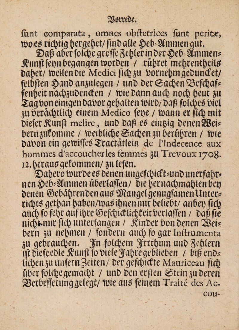 ftmt comparata, omnes obftetrices funt peritae, woetf richtig ^erge^et/fmt> alle |)eb'2fmmengut. £>aß aber folche groffe geiler in Der |>eb; immens $unft fet)n begangen worDen / rühret mehrentheiltf Daher/ weilen Die Medici jlehpi bornehmgeDuncfet/ felbften |>anD anjulegen / unD Der ©achen 33efchaf* fenheit nachßibencfen / wie Dann auch noch §eut ju 2ag bon einigen Dabor gehalten wirD/Dap foCcßeö biel ju berdchtlicf einem Medico fepe / wann er fleh mit Dtefer ßunfi melire, unD Daß e£ einzig Denen SBeis bernsufomme / weibliche@acben 311 berühren / wie Dabon ein gewiffe^raetatlem de l’indecence aux hommes d’accoucherles femmes £U Trevoux 1708* 12. herauf gekommen/ 311 lefen. - 0abero wurDeeö Denen ungefchicf tmnb unerfafw* nen£>eb*2(mmen ubertaffen/ Die hernachmahlenbei) Denen ©ebd^renDenatW 9J?angelgenugfdmenUnter* richte gethan haben/Wa$ihnennur beliebt/ anbet) fich auch fofehr auf ihre ©efehtcf liebfeit Der laßen / Daßfie nichfcnur fich unterfangen / jCinber bon Denen 2ßei* bern 51t nehmen / fonDern auch fo gar Inftrumenta 511 gebrauchen, $n folgern ^rrthum unD Sehlem ift DiefeeDle j^unft fo bieleSfabte geblieben / bißenDs liehen ju unfern Seiten/ Der gefehlte Mauriceau fich über folchegemdcht / unD Den erfreu @tein 511 Deren 93erbefferung gelegt/ wie autf feinem Traite des Ac- GOU-