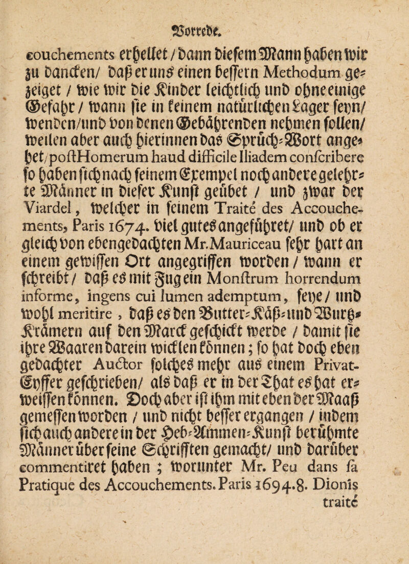 25ombc. > couchcments erßeUet / bann fciefem Stettin habenmir ju Daneben/ Daß er mitfeinen beffern Methodum ge* zeiget / mie mir Die Jl'inbec (entließ unD ohne einige ®efahr / mann fie in feinem natürlichen£ager fern/ menDcn/unb Don Denen ®ebähr?nDen nehmen follen/ meilen aber auch hierinnenbatf @prüch*2Bort ange* het/poftHomerum haud difficile Iliadem confcrihere fo haben ftchnach feinem Simpel noch anDere gelehr* te dünner in Diefec .fünft geübet / unD ju?ar Der Viardel, meiner in feinem Traite des Accouche- ments, Paris 1674. Dietgutetfangeführet/ unD ob er gleich Don ebengeDachten Mr.Mauriceau fehr hart an einem gemifTen Ort angegriffen morDen / mann er fchreibt/ Daß etf mit §ugein Monftrum horrendum informe, Ingens cui lumen ademptum, fei)e/ unD mopl meritire, Daß etf Den 25utter*,£Üß*Hnb2Bur0* Trümern auf Den i!)?arcf gefchieft merbe / Damit fle ihre SBaaren Darein micflen fönnen; fo hat Doch eben gebuchter Au&or folchetf mehr autf einem Privat- dpffer gefchrieben/ altf Daß er tn Der Shaf etf hat er# meiffen fönnen. 2)ochaber iß ihm mit eben Der SJ?aaß gemeffen morDen / unD nicht beffer ergangen / inDem ftchaucbanDerein Der |)eD*2fmmem$unß berühmte f^ünner über feine ©eprifften gemacht/ unD Darüber commentiret haben ; morunter Mr. Peu dans fa Pratique des Accouchements.Paris 1694.8- Dionls traite