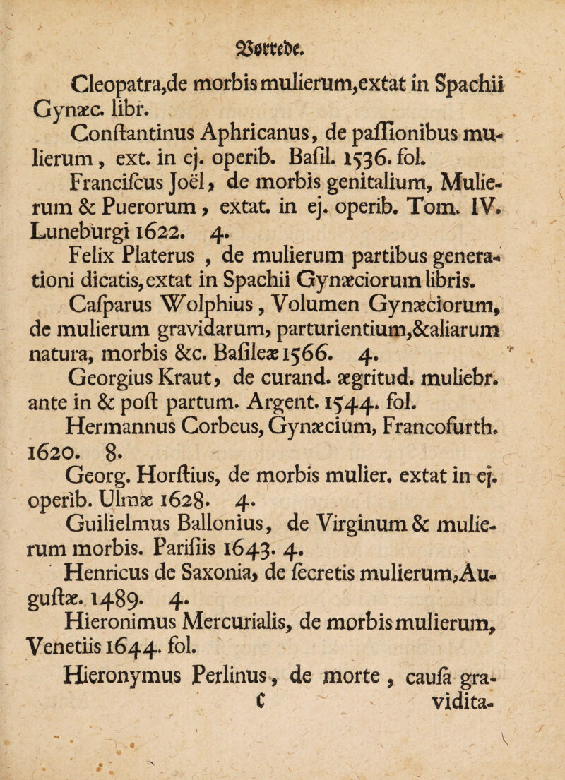 / Cleopatra,de morbis mulierum,extat in Spachii Gynaec. libr. ; Conftantinus Aphricanus, de pafllonibus mu- lierum, ext. in ej. operib. Bafil. 1536. fol. Francilcus Joel , de morbis genitalium, Mulie- rum & Puerorum> extat. in ej. operib. Tom. IV. Luneburgi 1622. 4. Felix Platerus , de mulierum partibus genera« tioni dicatis, extat in Spachii Gynaeciorum libris. Cafparus Wolphius, Volumen Gynaeciorum, de mulierum gravidarum, parturientium,&aliarum natura, morbis &c. Bafileae 1566. 4. * y Georgius Kraut, de curand. aegritud. muliebr. ante in & poft partum. Argent. 1544. Hermannus Corbeus, Gynaeciüm, Francofurth. 1620. 8* Georg. Horftius, de morbis mulier. extat in ej. operib. Ülmae 1628* 4. Guilielmus Ballonius, de Virginum& mulie¬ rum morbis. Parifiis 1643. 4. Henricus de Saxonia, de fecretis mulierum, Au« guftae. 1489* 4» Hieronimus Mercurialis, de morbis mulierum, Venetiis 1644. fol. Hieronymus Perlinus, de morte , caulä gra- C ' vidita- -r Ti . - N ' ' 1