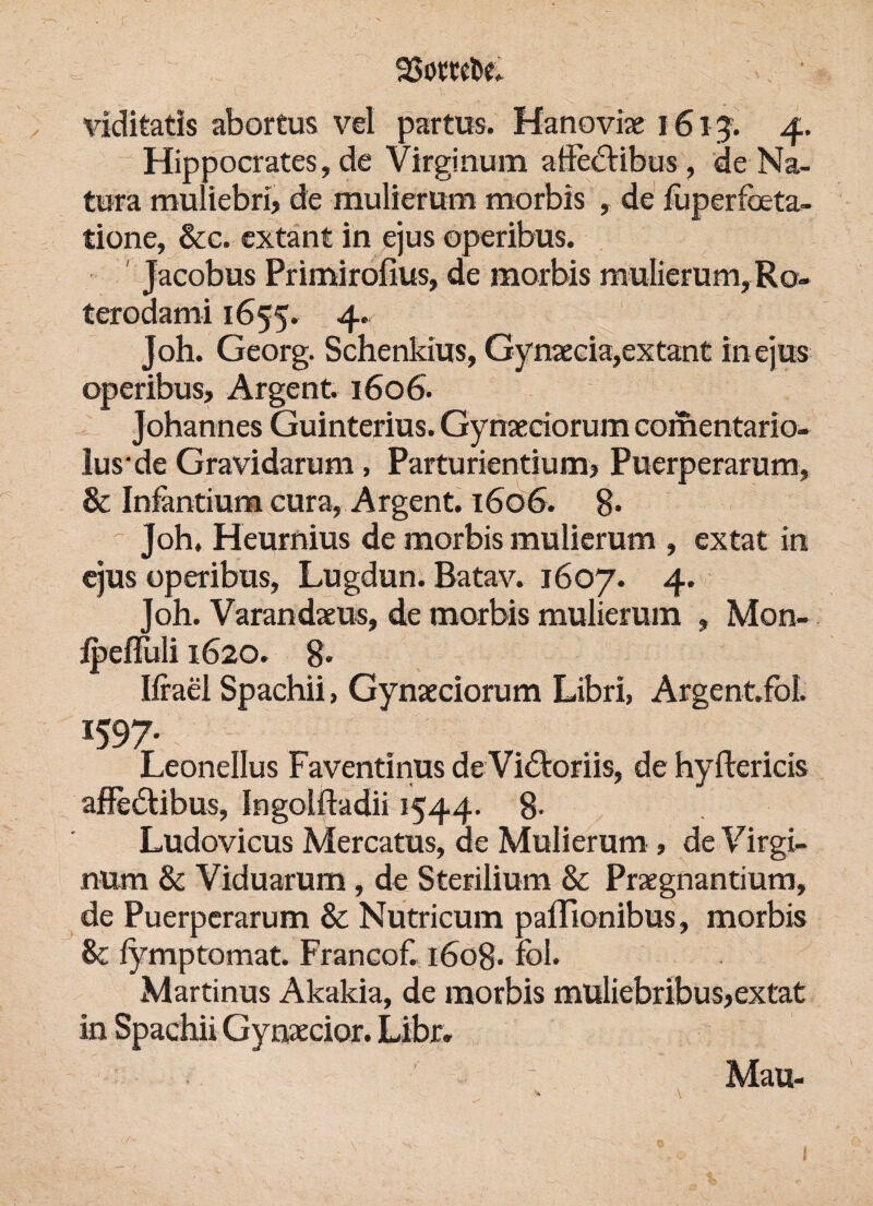 viditatls abortus vel partus. Hanoviae 1613. 4. Hippocrates, de Virginum atieclibus , de Na¬ tura muliebri, de mulierum morbis , de fuperfbeta- tione, &c. extant in ejus operibus. Jacobus Primirofius, de morbis mulierum, Ro- terodami 1655. 4. Joh. Georg. Schenkius, Gynaecia,extant in ejus operibus, Argent. 1606. Johannes Guinterius. Gynaeciorum comentario- lus'de Gravidarum , Parturientium, Puerperarum» & Infantium cura, Argent. 1606. 8. ~ Joh, Heurnius de morbis mulierum » extat in ejus operibus, Lugdun. Batav. 1607. 4. Joh. Varandaeus, de morbis mulierum » Mon- ipeffuli 1620. 8. Ifrael Spachii, Gynaeciorum Libri, Argent.fol. 1597- n Leonellus Faventinus de Victoriis, de hyftericis affedtibus, Ingolftadii 1544. 8 Ludovicus Mercatus, de Mulierum , de Virgi¬ num & Viduarum, de Sterilium & Praegnantium, de Puerperarum & Nutricum palFionibus, morbis & fymptomat. Franeof. 1608. fbl. Martinus Akakia, de morbis muliebribus,extat in Spachii Gynaecior. Libr, Mau-