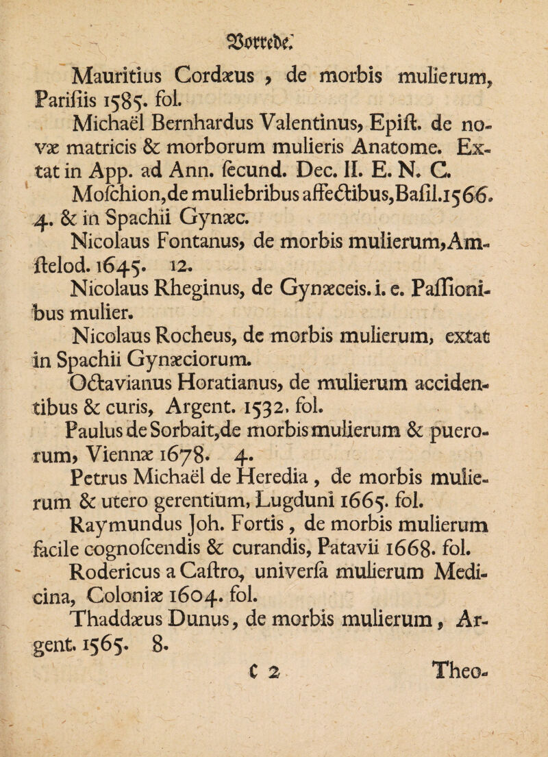 ^ 23omt>e; >_ x } : - - ■ . \ Mauritius Gordaeus , de morbis mulierum, Parifiis 1585* fol. Michael Bernhardus Valentinus, Epift. de no- vx matricis & morborum mulieris Anatome. Ex¬ tat in App. ad Ann. fecund. Dec. II. E. N. C. Molchion, de muliebribus affe&ibus,Bafil.i 5 66. 4. & in Spachii Gynaec. Nicolaus Fontanus, de morbis mulierum, Am- ftelod. 1645. 12. w z - Nicolaus Rheginus, de Gynaeceis. i. e. Paflioni- bus mulier. Nicolaus Rocheus, de morbis mulierum, extat in Spachii Gynaeciorum. O&avianus Horatianus, de mulierum acciden- tibus & curis, Argent. 1532. fol. Paulus de Sorbait,de morbis mulierum & puero- rum, Viennae 1678* 4. Petrus Michael de Heredia , de morbis mulie¬ rum & utero gerentium, Lugduni 1665. fol. Raymundus Joh. Fortis, de morbis mulierum facile cognofcendis & curandis, Patavii 1668- fol. Rodericus a Caftro, univerfa mulierum Medi- cina, Coloniae 1604. fol. Thaddaeus Dunus, de morbis mulierum, Ar¬ gent. 1565. 8. C 2 Theo-