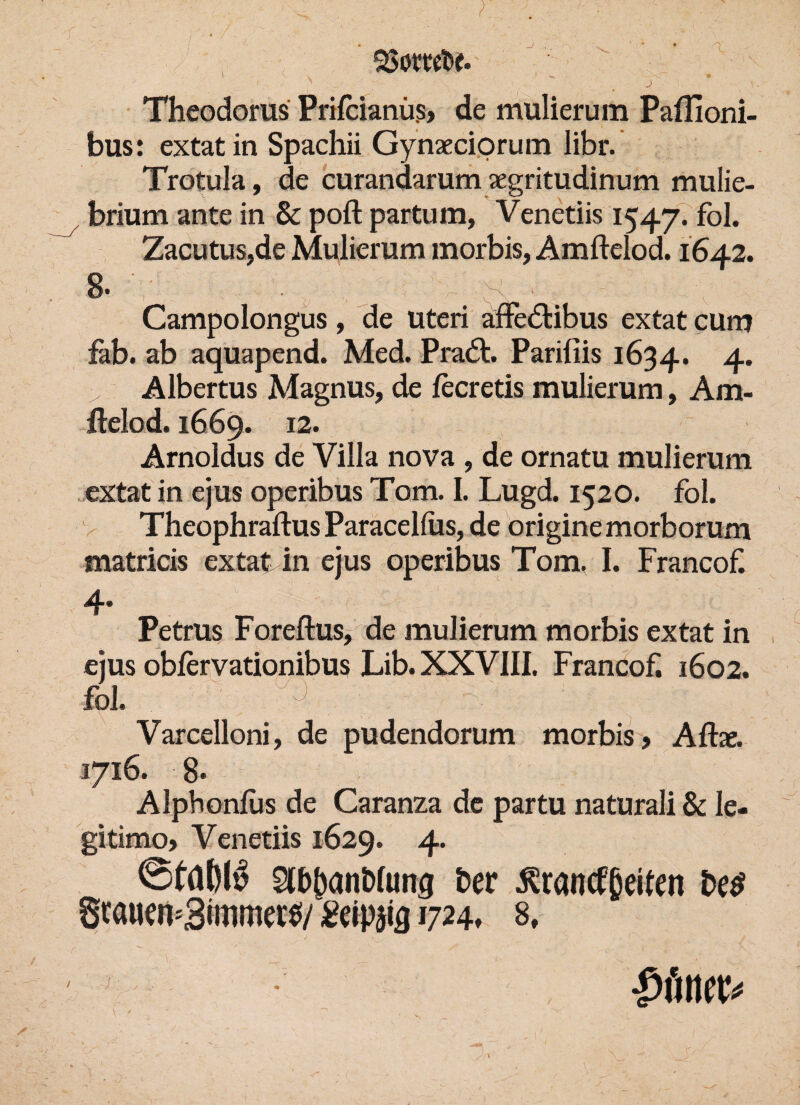 j Theodoms Prilcianüs, de mulierum Paflioni- bus: extat in Spachii Gynaeciorum libr. Trotula, de curandarum aegritudinum mulie- brium ante in & poft partum, Venetiis 1547. fol. Zacutus,de Mulierum inorbis, Amftelod. 1642. 8. ' ' Campolongus , de Uteri affe&ibus extat cum fab. ab aquapend. Med. Pradt Pariliis 1634. 4* > Albertus Magnus, de fecretis mulierum, Am¬ ftelod. 1669. 12. Arnoldus de Villa nova , de ornatu mulierum extat in ejus operibus Tom. I. Lugd. 1520. fol. Theophraftus Paracellus, de origine morborum matricis extat in ejus operibus Tom, I. Francof 4* Petrus Foreftus, de mulierum morbis extat in ejus oblervationibus Lib. XXVIII. Francof. 1602. foi. %. ' r Varcelloni, de pudendorum morbis? Aftae. 1716. 8* Alpbonlus de Caranza de partu naturali & le- gitimo? Venetiis 1629. 4. Slbpanblung her Franckeiten be$ Scauen=3immeie/ £eip$ia 1724» 8, / /