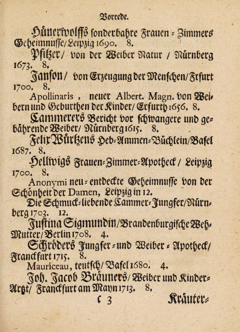 $ fonbecba(jre Stauen * gimmertf ®e^eimnufe/Sesp5i3i69o, 8. 5)pßtt/ Don Per SSeibtt Statur / Slurnberg 1673, 8« Saitfott / bon draeugtmg Der 3Kenfc§en/ grfurt 1700. 8, ■ , Apollinaris , neuer Albert. Magn. bon SSJei# Dern unb ©cburt&en Der JCinber/ (grfurtp 1656. 8. SammtttV# Bericht bot fcbfoangere unb ge* bä()tenbe SBeiber/ Sftürnbetgiöij. 8. 5cli);,2ßöi:ßcnö|>et)<3(mmen*S3fi(6(ein/a5afe( 1687. 8. grauen*3imttier*2fpot§ecf / geipäig 1700. 8* Anonymi neu ^entbecfte ®e(jeimnufTe bon bet (Schönheit ber Damen, Seipaig tn 12. 2Die @cbmucf4iebenbe £ainniet*3ungfer/Än* berg 1703. 12. 3u|tina6igmunbi«//S8raii6enßucgif(6eSBe§. Butter/Berlin 1708. 4« ©cjtobtcä Jungfer*unb Sßeibet* Sfpotfcecf/ grantffurt 171?. 8. Mauriceau, teutfC§/ ^3afe( 1680, 4. 5o8* 3aco& iStßunetÖ/Leiber unb $inber* 2Ctgt/ grantffurf am 2Jtogn 17^ 8, r ( 3 JWtofe'fr