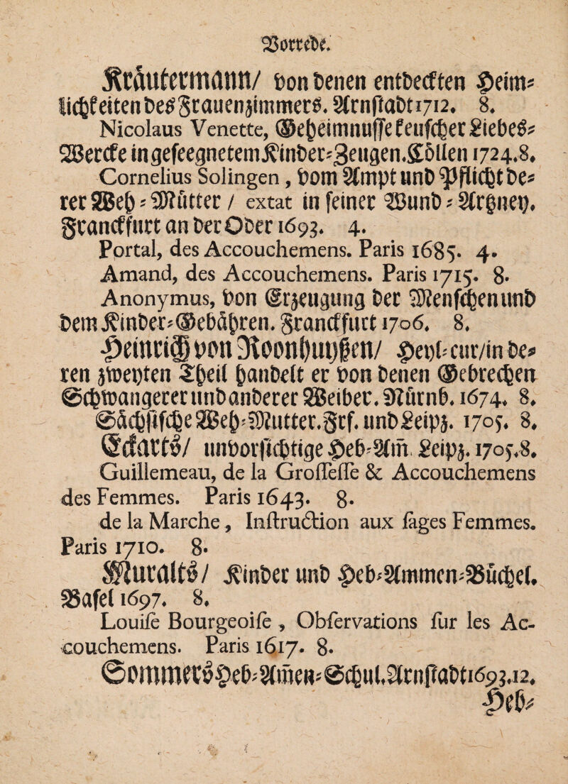 ’SSottm Ätäufctltlönt!/ Don Denen entbecften £>eim* eiten De^8^u^n5fmmer0.§(rnrtaDt 1712. 8, Nicolaus Venette, ©ejjeimnuffe feufcber Piebe$* SBercfe ingefeepetemj?’inber*3euaen.£5llen 1724.8, Cornelius Solingen, Dom SfttiptunD^Pfiicbtbe* rer S5$e() ? SSKfitter / extat in feiner 3Buni> ? 2tr§nep. gcancffutt an Der Ober 169g. 4. Portal, des Accouchemens. Paris 1685. 4. Amand, des Accouchemens. Paris 1715. 8- Anonymus, Don (grjeugung Der 2J?enfcbenunb Dem^inDer^®eDdpren.3ran(ffuct 1706. 8, £>einci® wn 91 oonf)ui)fen/ $ei!i< cur/in i>e> ren ätoepten 3$eif panDelt er Don Denen ©ebrecDen @cDtrangerer unDanDerer SBeibec. 9Zörnb. 1674* 8, @dcb|tfcbe tter.grf.unD^eipj. 1705. 8, @cfdt$/ unDotficptige Peipj. 170^8. Guillemeau, de la GrolTelle & Accouchemens des Femmes. Paris 1643. 8* de la Marche, Imftru6tion aux lages Femmes. Paris 1710. 8- g | j^mber unb ^eb^mmen^uc^ef. S5afet 1697. 8. Louife Bourgeois , Oblervations für les Ac¬ couchemens. Paris 1617. 8. ©Pmract»|)e6;?fmcR<@c{ul,3cii|?atiti693.i2.