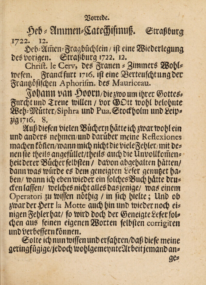 ßeb * <0traßb«r$ 1722. 12. \'' 4Deb*&men*8ragf>fi<bfero / tft eine Siebertegimg be$ hörigen. @trapbnrg 1722. 12. Chrift. Ic Cerv, be£ gratien ? gimtnerS %Bo$U loefen. grancffurt 1716. ift eine SBerteufcbtungbet glßn$6fließen Aphorifm, be£ Mauriceau. jQßdtltt bßtt |>0ß£t1/bie5tt>oumibrer @otte& * yj * «nb anbei# nebmen/unb bareber meine Reflexione r V 0 ’ (f. » jr 1 t » f • f /*my f £ ' i L. £ nett fie tbeilsangefutlet/tbeils' aticbbieUnboUfcmens beitberer ^ücber felbffen / babon abgebalten ptten/ bann «?a£ tuürbe e$ bem geneigten £efer genüget ben/ toann icb ebentoieber ein fotcbce^tub hätte bru cfen (affen/ «jdcbe^ni^taUeöbaöienige/ m$ einem Operatori j« toiffen nbt^ig / in ficb §kitt; Unb ob 5\t>acbec|)err la Motte auch bin unb lieber noch ei* nigen ge bier bat/ fo toirb boeib ber ©eneigteSeferfol* genaues feinen eigenen Sorten felbften corrigiren unbberbeffernfbnnen. meine