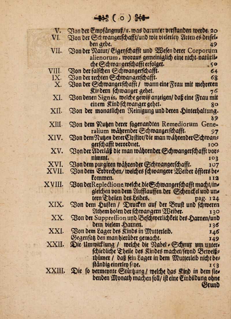 V. Son bet ^mpfdngnuf/». was bavunfe? betftanben wetbe. 20 VI. Son bei: ©cfcroangetfchafrt/unb wie öielerlett 2itteu e$ bctfel* ben gebe. 49 VII. ^011 ber Statut/ ©genfchaffl unb <3S3Sefcn betet Corporum alienorum, worauf gemeiniglich eine nicht-natütli* che ©cbwangetfcbajft erfolget. . 5 ® VIII Sott bet faifchen ©ehwangetfebaflit. 64 IX. Son bet rechten ©ehwangerfebafff. 68 X. Son ber ©ch wangetfchajft /wann eint grau mit mehreren Äinbern febwanger gebet. 76 XI. Son benen Sign is, »eiche gemif? anjefgen/ baji eine Stau mit einem Äfnbfdjjwangcr gehet. 8® XII. Sott ber monatlichen Reinigung unb beten £intethaltung. . 89 XIII- Sott bem ^u|en betet (ögenanbten Remediorum Gene- ralium wdbrenb« ©ebwangetfebafft. 97 XIV. Son bem^u&en beret©t(Iite/bte man w«brenbet©cbwan* getfehafft oerorbnet. 100 XV. Son bet 2lb«l4 j bie man wdbtenbet ©djwangetfcbafft not« nimmt. 103 XVI. Son bem purgiten mctbtenber©cbwangerfcbafft. 107 XVII. Son bem ©ebteeben/ welchem febwangete 'äBeiber äfftet* be« fommen. 112 X VIII. Sott berRepleäione welche bie©cbwangerfcbaffi macljt/in* gleichen oon bem 2lufflauffen bet ©cbencfel unb un* tetn ^bellen bes Seibe*. pag. 124 XIX. Son bem pullen / ©tuefen auf ber 25rujl unb fchweten Sichern holen bet fchwangetn SSeibet. 130 XX. Son bet Suppreffion unb Sefcbwetlicbfeif beö 4)atnen/unb bem otelem tarnen. 13« XXI. Son bem Saget bes ICinbö in Mutterleib. 145 ©egenfafc ben man hierüber gemacht. 149 XXII. ©ie Umwicklung / weiche bie Stabei * (Schnur um unter* fchiebliche ^heile bef Äinbeö macbet/fepnb ©eweifr thümet/ bag fein Säger in bem Mutterleib nicht be* flänbigcinerlepfcpe. irs XXIII. ©ie fo »ermepnte ©lür&ung / welche baf Älnb in bem fte* benben Monath machen foQ/ ifl eine Süibilbung ohne ©tunö