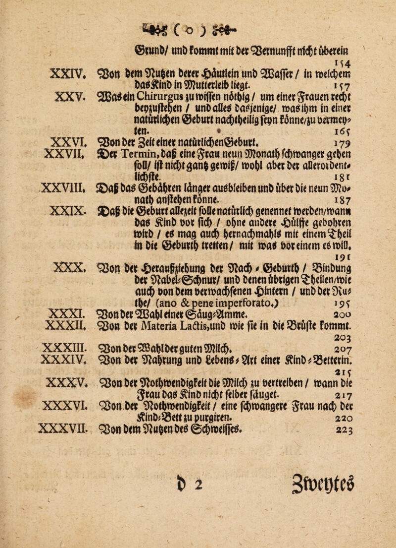 @tunb/ unb Fommt mit bet Sßetnunfft nicht überein 154 XXIV, $Bon bem 9tu$en betet Häuflein unb SGBfljf« / In meinem basftinb in Mutterleib liegt. in XXV. 2BaS ein Chirurgus ju miflen n6tbig / um einetSrauen recht bepjufieben / unbafles bannige/ raasiljm in einet natürlichen ©ebutt nac&tbeilig fepn fönne/ju ü«mco> ten. • ist XXVI, «SBon bet 3«K einet natürlldjen@eburt. 179 XXVII, ©et Termin, baß eine Stau neun Monath fc&manger geben foO/ ifl nichtgan$ gemif/mobl «bet bet «Qetotbent« 181 XXVIII, ©af bas ©ebäfjten länget ausbleiben unb über bie neun Mo> natb «nfleben Fonne. 187 XXIX. ©aß bie ©ebutt «Bereit fofle natürlich genennet metben/warnt bas Äinb bot fief) / ohne anbere Wülfte gebobten n>itb / es mag auch bernadbmablS mit einem $beil in bie ©ebutth »retten/ mit mas bot einem es miß, _ I9f XXX, S3on bet ^)eraufjiebung bet 9bad) * ©ebutfb / 23inbung bet 9fabel*@c&nut/ unb benen übrigen $bei!en/mie auch bon bem betmac&fenen ^intern / unb bet 9iu* tbe/ (ano &peneimperforato.) 19? XXXI. SBon bet ’SBabl einet ©äug^mme. 200 XXXII. 980« bet Materia Ladtis.unb mie jie in bie SBtüjle Fommt. 203 XXXIII. 98onbet9ß«blbetguten95Iildb. 207 XXXIV. 98on bet Sto&tung unb Gebens * 3ltt einet Älnb * Leiterin. aif XXXV, 98on bet 9Jot&menbigFeit bie Milch ju bettteiben / mann bie Stau bas i^inD nicht felber fduget. 217 XXXVI. Slon.bet StotbmenbigEeif / eine febmangere Stau nach bet Äinb^ettitubutgiten. 220 XXXVII. 98on bem 9Iu§en bes ©chmeiflfes. 223 b 2 SmegteS