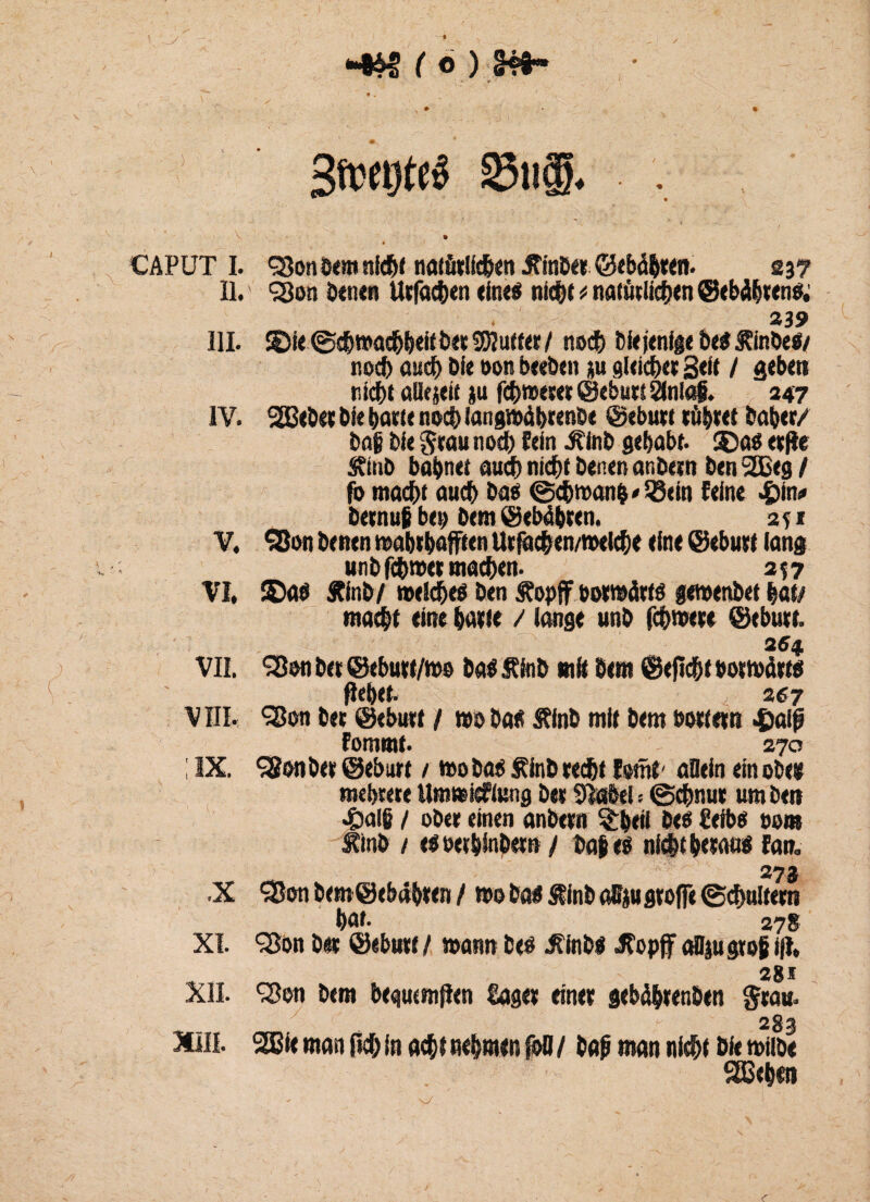 _/ - •Wfö) W»- SfwtjteS 25ii®. CAPUT I. Q3on bem nicht notdcüdNn JTmtXK 237 11/ <23on benen Utfachen eine$ nk^c * natürlichen ©ebäbtenfc 239 III. $5k @ch»achb<ii6« Stuftet / noch bkjenige be# $:inbe$/ noch auch Die oon beeben p gleichet Seit / geben riebt alterte p fc^wxm ©ebutt 2inlaf. 247 IV. SBebet bk Watete noch langwübrenbe ©ebutt tü&tet baber/ bog bk ^rau noch fein Jtinb gehabt. SDa$ etfte 5?mb bahnet auch nicht benen anbetn ben 2£eg / fo macht auch baß ©cbwan&'SBein feine £in* betnut ben bem Gebähten. 2 s * V. SBon benen mabtbafften Utfac&en/meicbe eine ©ebutt lang unbfebwet machen. 257 VI. ©ab ftinb/ welch eö ben Äopfif botraätfö gewenbet hat/ macht eine hatte / lange unb fchwete ©ebutt. 254 VII. *?8en bet ©ebutt/ms baä stJnb mit bem ©eflcht botwät« flehet- 267 VIII. •San bet ©ebutt / wobati Äinb mit bem Mttetn 4)aif fommf. 270 ; IX. Sion bet ©ebutt / wo bab f inb teefjt fomt' allein ein oben mehrere Umwfefiung bet Sfotftel = ©chnut um beit 4i)al§ / obet einen anbetn ^beti beö üeibes 00m £inb 1 rtoethinbet» / ba$e$ nicht betau« fan. 27$ .X ‘Sßon bem ©ebahten / wo bm Äinb aSfp große (Schultern hat- 278 XI. Qlon bet ©ebutt / mann beö Jtinb« Jfopf aUp gtof i|t, , 281 XII. <$on bem begucmflen Saget einet gebäbrenben Stau. 283 XIII. 2Bk man 0c& in acht nehmen foO / baß man nicht bie mübe SßSeha