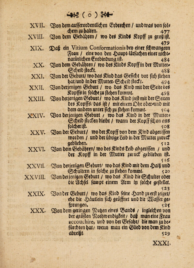 XVIII. XIX. XX. XXI. XXII. XXIII. XXIV. XXV. XXVI. XXVII. XXVIII. XXIX- XXX. ( o ) c^em bauen. - 477 98on Dem ©ebäbren / wo Dcö S?inM Äopff ju gtofiifl. 479 3Dajj ein Vitium Conformationis bep einer febwangern grau / eine t>on ben «&aupt*Utfa#en einer ni#t« natürlichen Sntbinbung iil. 484 cjjon bem ©ebdbten / wo beb Stinbb $?opfffn ber SDIutter» @d)eib flecft. 488 SBon ber ©ebutt/ wo bab Älnb bab ©ejtcbt 00t fl# (leben bat/unb in bet Butter- @#ctb (leeft. 494 cj$on betfentgen ©ebutt / wo bab &mb mit ber ©eite beb Äop ffb in folcbe ju (leben fommt. 49 8 SSonbetienigen ©ebutt/ wo bab JCinb juft mit ber Seiten beb s?op(fb/bab ifl / mit einem Obtbberflinb mit bem anbetn unter (I# ju (leben fommt- 504 Sßon betfenigen ©ebutt / wo bab jflnb in ber 95?uttee* @#eib fltcfen bleibt / wann bet 5?opif f#on cus foicfeetifl. <;o8 S3on ber ©ebutt/ wo ber Sopjf bon bem ßitib abgeriffen werben / unb ber übrige £eib in bet Butter jutuef geblieben. *12 <3$on bem ©ebdbren/ wo beb SFfobb Eeib abgeriffen / unb ber itopff in ber Butter jmuef geblieben ifl. S3on berfenigen ©eburt/ wo bab Äinb mit bem «&a!(i unb Schultern in folcbe ju (leben Fommt. s 2° 98on bet jentgen ©ebutt / wo bab J'inb bie @#ulter ober Die 3f#fcl fampt einem §icm ip fo!#e gefleCef. Konter ©eburf/ wo beb Äinb feine ^anbjuerfliseigct/ ebe bie e^dutiein ft# geöffnet unb bie SBaffes ge# (prangen. m <25on bem geringen 9iufcen eineb 35anbb / ingleidjen oon betgröflen fRotbwenbigfeit / bai man eine Stau accouchire, unb oon bet ©efabr/ bie man jube* fürchten bat/ wenn man ein ©lieb oon bem Svinb obrei$t. 529 XXXI.